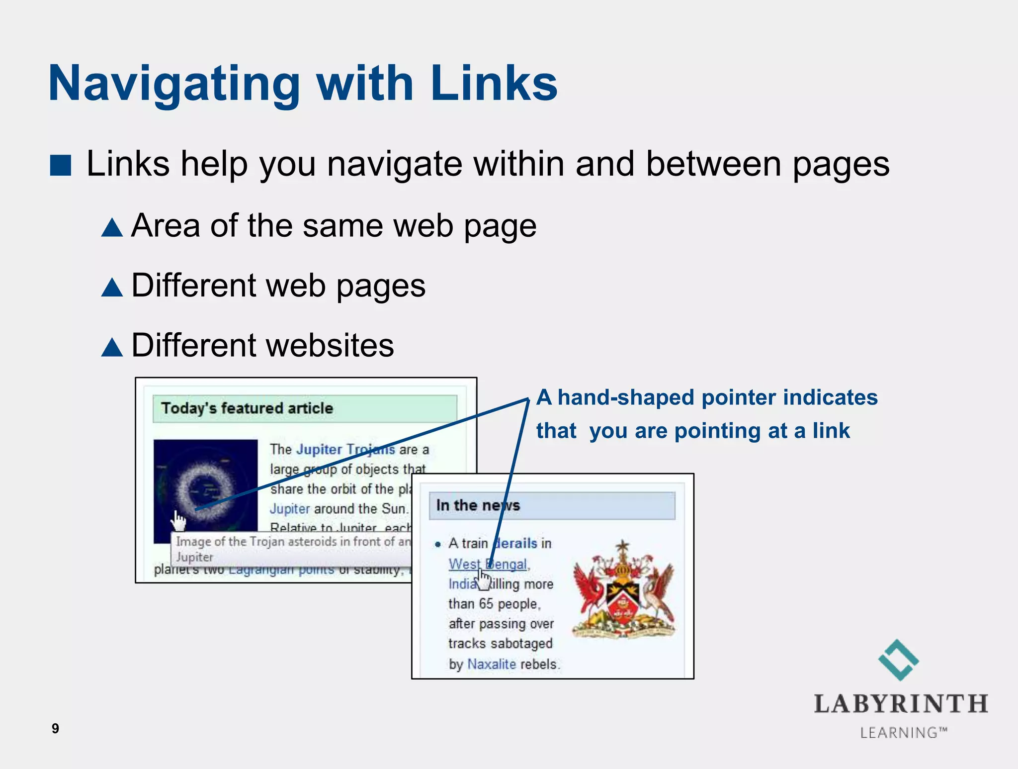 Navigating with Links
   Links help you navigate within and between pages
     Area   of the same web page
     Different   web pages
     Different   websites
                                A hand-shaped pointer indicates
                                that you are pointing at a link




9
 