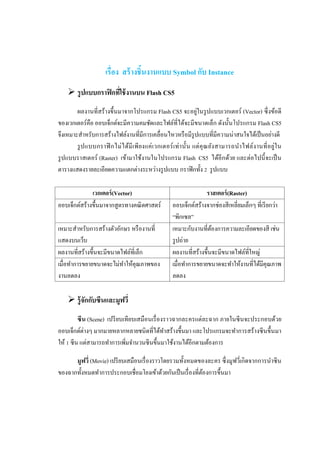 เรื่อง สร้ างชิ้นงานแบบ Symbol กับ Instance
     รูปแบบกราฟิ กทีใช้ งานบน Flash CS5
                     ่
                                                                  ่
        ผลงานที่สร้างขึ้นมาจากโปรแกรม Flash CS5 จะอยูในรู ปแบบเวกเตอร์ (Vector) ซึ่ งข้อดี
ของเวกเตอร์คือ ออบเจ็กต์จะมีความคมชัดและไฟล์ที่ได้จะมีขนาดเล็ก ดังนั้นโปรแกรม Flash CS5
จึงเหมาะสาหรับการสร้างไฟล์งานที่มีการเคลื่อนไหวหรื อมีรูปแบบที่มีความน่าสนใจได้เป็ นอย่างดี
        รู ป แบบกราฟิ กไม่ ไ ด้มี เ พียงแค่ เ วกเตอร์ เ ท่า นั้น แต่ คุ ณ ยัง สามารถนาไฟล์ง านที่ อ ยู่ใ น
รู ปแบบราสเตอร์ (Raster) เข้ามาใช้งานในโปรแกรม Flash CS5 ได้อีกด้วย และต่อไปนี้ จะเป็ น
ตารางแสดงรายละเอียดความแตกต่างระหว่างรู ปแบบ กราฟิ กทั้ง 2 รู ปแบบ

              เวกเตอร์ (Vector)                                     ราสเตอร์ (Raster)
ออบเจ็กต์สร้างขึ้นมาจากสูตรทางคณิ ตศาสตร์             ออบเจ็กต์สร้างจากช่องสีเหลี่ยมเล็กๆ ที่เรี ยกว่า
                                                      “พิกเซล”
เหมาะสาหรับการสร้างตัวอักษร หรื องานที่               เหมาะกับงานที่ตองการความละเอียดของสี เช่น
                                                                       ้
แสดงบนเว็บ                                            รู ปถ่าย
ผลงานที่สร้างขึ้นจะมีขนาดไฟล์ท่เี ล็ก                 ผลงานที่สร้างขึ้นจะมีขนาดไฟล์ที่ใหญ่
เมื่อทาการขยายขนาดจะไม่ทาให้คุณภาพของ                 เมื่อทาการขยายขนาดจะทาให้งานที่ได้มีคุณภาพ
งานลดลง                                               ลดลง

     รู้จกกับซีนและมูฟวี่
          ั
         ซี น (Scene) เปรี ยบเทียบเสมือนเรื่ องราวฉากละครแต่ละฉาก ภายในซี นจะประกอบด้วย
ออบเจ็กต์ต่างๆ มากมายหลากหลายชนิดที่ได้ทาสร้างขึ้นมา และโปรแกรมจะทาการสร้างซี นขึ้นมา
ให้ 1 ซีน แต่สามารถทาการเพิมจานวนซีนขึ้นมาใช้งานได้อีกตามต้องการ
                              ่

      มูฟวี่ (Movie) เปรี ยบเสมือนเรื่ องราวโดยรวมทั้งหมดของละคร ซึ่ งมูฟวี่เกิดจากการนาซี น
ของฉากทั้งหมดทาการประกอบเชื่อมโยงเข้าด้วยกันเป็ นเรื่ องที่ตองการขึ้นมา
                                                            ้
 