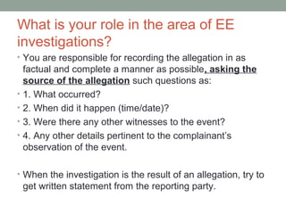 What is your role in the area of EE
investigations?
• You are responsible for recording the allegation in as
    factual and complete a manner as possible, asking the
    source of the allegation such questions as:
•   1. What occurred?
•   2. When did it happen (time/date)?
•   3. Were there any other witnesses to the event?
•   4. Any other details pertinent to the complainant’s
    observation of the event.

• When the investigation is the result of an allegation, try to
    get written statement from the reporting party.
 