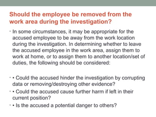 Should the employee be removed from the
work area during the investigation?
• In some circumstances, it may be appropriate for the
 accused employee to be away from the work location
 during the investigation. In determining whether to leave
 the accused employee in the work area, assign them to
 work at home, or to assign them to another location/set of
 duties, the following should be considered:

• • Could the accused hinder the investigation by corrupting
  data or removing/destroying other evidence?
• • Could the accused cause further harm if left in their
  current position?
• • Is the accused a potential danger to others?
 