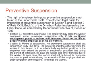 Preventive Suspension
• The right of employer to impose preventive suspension is not
 found in the Labor Code itself. The oft-cited legal basis for
 imposition of preventive suspension is Section 8 and Section 9
 of Rule XXIII, Book V, of the Omnibus Rules Implementing the
 Labor Code, as amended by Department Order No. 9, Series of
 1997,
  • Section 8. Preventive suspension. The employer may place the worker
    concerned under preventive suspension only if his continued
    employment poses a serious and imminent threat to the life or
    property of the employer or of his co-workers.
  • Section 9. Period of suspension. No preventive suspension shall last
    longer than thirty (30) days. The employer shall thereafter reinstate the
    worker in his former or in a substantially equivalent position or the
    employer may extend the period of suspension provided that during
    the period of extension, he pays the wages and other benefits due to
    the worker. In such case, the worker shall not be bound to reimburse
    the amount paid to him during the extension if the employer decides,
    after completion of the hearing, to dismiss the worker.
 