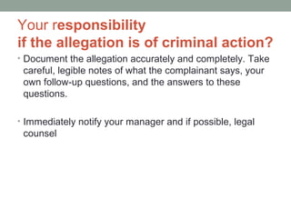 Your responsibility
if the allegation is of criminal action?
• Document the allegation accurately and completely. Take
 careful, legible notes of what the complainant says, your
 own follow-up questions, and the answers to these
 questions.

• Immediately notify your manager and if possible, legal
 counsel
 