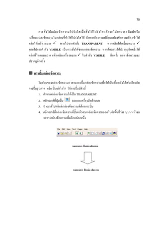 78

        การสั่ ง ให้ ก ล่ อ งข้ อ ความโปร่ ง ใสเมื่ อ สั่ ง ให้ โ ปร่ ง ใสแล้ ว จะไม่ ส ามารถพิ ม พ์ ห รื อ
เปลี่ยนแปลงข้อความในกล่องที่ทาให้โปร่งใสได้ ถ้าหากต้องการเปลี่ยนแปลงข้อความต้องเข้าไป
คลิกให้เครื่องหมาย  หายไปจากคาสั่ง TRANSPARENT หากคลิกให้เครื่องหมาย 
หายไปจากคาสั่ง VISIBLE เป็นการสั่งให้ซ่อนกล่องข้อความ หากต้องการให้ปรากฏอีกครั้งให้
คลิกที่ไอคอนดวงตาเพื่ อคลิกเครื่องหมาย  ในคาสั่ง VISIBLE อีกครั้ง กล่องข้อความจะ
ปรากฏอีกครั้ง

 การปั๊มกล่องข้อความ

         ในส่วนของกล่องข้อความเราสามารถปั๊มกล่องข้อความเพื่อให้เป็นพื้นหลังได้เช่นเดียวกับ
การปั๊มรูปภาพ หรือ ปั๊มเต่าโลโก วิธีการปั๊มมีดังนี้
         1. กาหนดกล่องข้อความให้เป็น TRANSPARENT
         2. คลิกเมาส์ที่ปุ่มปั๊ม     บนแถบเครื่องมือด้านบน
         3. นาเมาส์ไปคลิกที่กล่องข้อความที่ต้องการปั๊ม
         4. คลิกเมาส์ที่กล่องข้อความที่ปั๊มแล้วลากกล่องข้อความออกไปยังพื้นที่ว่าง ๆ บนหน้าจอ
            จะพบกล่องข้อความเพิ่มอีกกล่องหนึ่ง
 