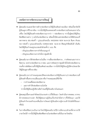 80


   เทคนิคการการจัดกระบวนการเรียนรู้

 ผู้สอนอธิบายและสาธิตการสร้างกล่องข้อความให้ผู้ เรียนฟังอย่างละเอียด พร้อมทั้งสาธิตให้
  ผู้เรียนดูจากทีวีกลางห้อง จากนั้นให้ผู้เรียนทดลองสร้างกล่องข้อความด้วยตนเองภายใน
  เครื่อง โดยให้ผู้เรียนสร้างกล่องข้อความมากกว่า 1 กล่องข้อความ จากนั้นผู้สอนให้ผู้เรียน
  พิมพ์ข้อความต่าง ๆ ลงไปในกล่องข้อความ พร้อมทั้งให้ตกแต่งกล่องข้อความให้มีลักษณะที่
  หลากหลาย เช่น กล่องที่ 1 รูปแบบอักษรเป็น ANGSANA NEW ขนาด 26 สีแดง ตัวเอน
  หนา กล่องที่ 2 รูปแบบอักษรเป็น CORDIA NEW ขนาด 30 สีชมพู ตัวขีดเส้นใต้ เป็นต้น
  โดยให้ผู้เรียนกาหนดรูปแบบของตัวอักษรทั้ง 2 แบบ คือ
      - ปรับรูปแบบข้อความจากคาสั่งบนเมนูบาร์
      - ปรับรูปแบบข้อความจากคาสั่งจากศูนย์คาสั่ง

 ผู้สอนอธิบายการใช้กล่องข้อความในเรื่อง การเลื่อนกล่องข้อความ , การคัดลอกและการวาง
  ข้อความ ระหว่างกล่องข้อความ 2 กล่อง และการคัดลอกจากศูนย์คาสั่งไปยังกล่องข้อความ
  รวมทั้งการตัดข้อความทิ้งให้ผู้เรียนฟังอย่างละเอียด จากนั้นจึงให้ผู้เรียนปฏิบัติตามโดยสาธิต
  ให้ผู้เรียนดูทางทีวีกลางห้อง

 ผู้ส อนอธิ บายการกาหนดคุณสมบัติของกล่องข้อ ความให้ผู้เรียนทราบว่ ากล่องข้อความที่
  ผู้เรียนสร้างขึ้นสามารถเปลี่ยนแปลง หรือ กาหนดคุณสมบัติได้ คือ
      - การกาหนดชื่อของกล่องข้อความ
      - และการทาให้กล่องข้อความโปร่งใส
      จากนั้นให้ผู้เรียนปฏิบัติตามข้อกาหนดที่ผู้เรียนอธิบายในตอนแรก

 ผู้สอนสรุปเนื้อหาและคาสั่งของโปรแกรมต่าง ๆ ที่ได้เรียนมา โดยทาเป็นการทดสอบ อาจจะ
  มีการทดสอบปากเปล่า คือให้ผู้สอนถามผู้เรี ยนเกี่ยวกับคาสั่งต่า ง ๆ ที่ได้เรียนมา และให้
  ผู้เรียนทากิจกรรมท้ายบทเพื่อเป็นการวัดผลว่าผู้ เรียนมีความรู้ความเข้ าใจในสิ่ง ที่เรียนมา
  หรือไม่

 ในการพิ ม พ์ ข้อ ความเป็ นภาษาไทยให้ผู้ ส อนอธิ บ ายวิ ธี การเลื อกแบบอั ก ษรที่ ส ามารถใช้
  ภาษาไทยได้ จากนั้นให้ผู้เรียนพิมพ์ข้อความในกล่องข้อความที่เป็นภาษาไทยด้วย
 