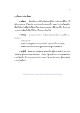 81


การวัดและการประเมินผล

        การสังเกต          ผู้สอนสังเกตจากปฏิกริยาโต้ตอบของผู้เรียน จากท่าทางของผู้เรียน ว่าถ้า
ผู้เรียนสนุกสนาน ตั้งใจและมีความสนใจการเรียนอย่างต่อเนื่อง แสดงว่าการเรียนรู้ของผู้เรียน
เป็นไปได้ด้วยดี แต่ถ้าผู้เรียนไม่สนใจในการเรียนการสอนแสดงว่าผู้เรียนไม่เข้าใจ ผู้สอนควรจะ
สอบถามหรืออธิบายใหม่เพื่อให้ผู้เรียนเข้าใจและอยากเรียนยิ่งขึ้น

        ภาคทฤษฎี         ผู้สอนควรจะทดสอบความเข้าใจของผู้เรียนในเนื้อหาทั้งหมดที่เรียนไป
แล้วโดยการ
       - ทดสอบปากเปล่า
       - ทดสอบจากการที่ผู้สอนได้ทาแบบทดสอบขึ้น หลังจากจบเนื้อหาในบทเรียน
       - ทดสอบจากแบบฝึกหัดท้ายบทว่าผู้เรียนสามารถตอบถูกมากน้อยเพียงใด

        ภาคปฏิบัติ สังเกตจากการปฏิบัติของผู้เรียนจากเนื้อหาที่ผู้สอนกาหนดให้ว่าสามารถทา
ได้หรือไม่ถ้าผู้เรียนส่วนใหญ่ทาได้เกิน 60% ของจานวนผู้เรียนทั้งหมดสามารถปฏิบัติหรือตอบ
คาถามได้ถูกต้อง ถือว่าการเรียนการสอนนี้ประสบผลสาเร็จ แต่ถ้าต่ากว่า 40% ผู้สอนจะต้องทา
การสอนใหม่อีกครั้ง
 