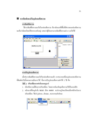 71


 การพิมพ์และปรับรูปแบบข้อความ

        การพิมพ์ข้อความ
          วิธีการพิมพ์ข้อความลงไปในกล่องข้อความ คือ คลิกเมาส์ที่พื้นที่สีขาวของกล่องข้อความ
จะเห็นว่ามีเคอร์เซอร์สีเทากระพริบอยู่ แสดงว่าผู้เรียนสามารถพิมพ์ข้อความต่าง ๆ ลงไปได้




       การปรับรูปแบบข้อความ
         เมื่อทาการพิมพ์ข้อความลงไปในกล่องข้อความแล้ว เราสามารถเปลี่ยนรูปแบบของข้อความ
ที่พิมพ์ลงไปนั้นตามความต้องการได้ ซึ่งการปรับรูปแบบข้อความทาได้ 2 วิธี คือ
         วิธีที่ 1 ปรับเปลี่ยนจากคาสั่งบนเมนูบาร์
         1. เลือกข้อความที่ต้องการปรับเปลี่ยน โดยดรากส์เมาส์คลุมข้อความให้เป็นแถบสีดา
         2. คลิกเมาส์ที่เมนูคาสั่ง TEXT เลือก FONT จะปรากฏไดอะล๊อคบล๊อกซ์สาหรับการ
              ปรับเปลี่ยน ได้แก่ รูปแบบ , ลักษณะ , ขนาด ของตัวอักษร
 