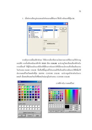 72

        3. เมื่อทาการเลือกรูปแบบของตัวอักษรตามที่ต้องการได้แล้ว คลิกเมาส์ที่ปุ่ม OK




        หากต้องการเปลี่ยนสีตั วอักษร ให้ทาการเลือกข้อความโดยการดรากส์ ข้อความให้ปรากฏ
แถบสีดา จากนั้นเลือกคลิกเมาส์คาสั่ง TEXT เลือก COLOR จะปรากฎไดอะล๊อคบล๊อกซ์สาหรับ
การเปลี่ยนสี ให้ผู้ เรียนคลิกเมาส์เลือกสี ที่ต้องการสังเกตว่าสี ที่เลือกจะมีกรอบสี่เหลี่ยมล้อมรอบ
ในส่วนของ BASIC COLOR ซึ่งเป็นสีพื้นฐานที่โปรแกรมมีให้แล้วแต่ถ้าหากต้องการใช้สีเพิ่มให้
ทาการผสมสีใหม่โดยคลิกที่ปุ่ม DEFINE CUSTOM COLOR จะปรากฏหน้าต่างสาหรับการ
ผสมสี เมื่อผสมสีจนพอใจแล้วสีที่ผสมใหม่จะอยู่ในส่วนของ CUSTOM COLOR

                                                           ถาดสีสาหรับการผสมสีใหม่
 
