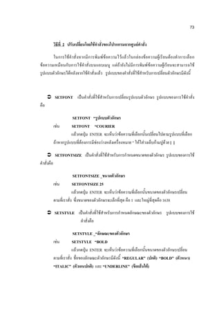 73

            วิธีที่ 2 ปรับเปลี่ยนโดยใช้คาสั่งของโปรแกรมจากศูนย์คาสั่ง

       ในการใช้ ค าสั่งหากมี ก ารพิ มพ์ ข้อความไว้แล้ วในกล่องข้อความผู้เรี ยนต้องทาการเลือ ก
ข้อความเหมือนกับการใช้คาสั่งบนแถบเมนู แต่ถ้ายังไม่มีการพิมพ์ ข้อความผู้เรียนจะสามารถใช้
รูปแบบตัวอักษรได้หลังจากใช้คาสั่งแล้ว รูปแบบของคาสั่งที่ใช้สาหรับการเปลี่ยนตัวอักษรมีดังนี้



       SETFONT เป็นคาสั่งที่ใช้สาหรับการเปลี่ยนรูปแบบตัวอักษร รูปแบบของการใช้คาสั่ง
คือ

                       SETFONT “รูปแบบตัวอักษร
            เช่น      SETFONT “COURIER
                      แล้วกดปุ่ม ENTER จะเห็นว่าข้อความที่เลือกนั้นเปลี่ยนไปตามรูปแบบที่เลือก
            ถ้าหากรูปแบบที่ต้องการมีช่องว่างหลังเครื่องหมาย “ ให้ใส่วงเล็บก้ามปูด้วย [ ]

       SETFONTSIZE เป็นคาสั่งที่ใช้สาหรับการกาหนดขนาดของตัวอักษร รูปแบบของการใช้
คาสั่งคือ

                          SETFONTSIZE _ขนาดตัวอักษร
            เช่น         SETFONTSIZE 25
                         แล้วกดปุ่ม ENTER จะเห็นว่าข้อความที่เลือกนั้นขนาดของตัวอักษรเปลี่ยน
            ตามที่เราสั่ง ซึ่งขนาดของตัวอักษรจะเล็กที่สุด คือ 1 และใหญ่ที่สุดคือ 1638

       SETSTYLE เป็นคาสั่งที่ใช้สาหรับการกาหนดลักษณะของตัวอักษร รูปแบบของการใช้
                            คาสั่งคือ

                          SETSTYLE _“ลักษณะของตัวอักษร
            เช่น         SETSTYLE “BOLD
                         แล้วกดปุ่ม ENTER จะเห็นว่าข้อความที่เลือกนั้นขนาดของตัวอักษรเปลี่ยน
            ตามที่เราสั่ง ชื่อของลักษณะตัวอักษรมีดังนี้ “REGULAR” (ปกติ) “BOLD” (ตัวหนา)
            “ITALIC” (ตัวเอนปกติ) และ “UNDERLINE” (ขีดเส้นใต้)
 