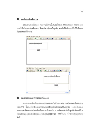 74


 การเลื่อนกล่องข้อความ

          ผู้เรียนสามารถเลื่อนกล่องข้อความที่สร้างขึ้นไปยังที่ต่าง ๆ ได้ตามต้องการ โดยการคลิก
เมาส์ที่ป้ายชื่อของกล่องข้อความ ซึ่งเมาส์จะเปลี่ยนเป็นรูปมือ จากนั้นให้คลิกเมาส์ค้างไว้แล้วลาก
ไปยังทิศทางที่ต้องการ




 การคัดลอกและการวางกล่องข้อความ

         การคัดลอกกล่องข้อความเราสามารถคัดลอกได้ทั้งกล่องข้อความหรือเฉพาะข้อความใน
กล่องก็ ไ ด้ ซึ่ง ภายในโปรแกรมเราสามารถสร้ างกล่องข้อความได้มากกว่า 1 กล่องข้อความ
นอกจากจะคัดลอกระหว่า งกล่องข้อความแล้ว เรายังสามารถคัดลอกคาสั่งในศูนย์คาสั่งมาไว้ใน
กล่องข้อความ หรือแม้แต่ข้อความในหน้า PROCEDURE ก็ได้เช่นกัน ซึ่งวิธีการคัดลอกทาได้
ดังนี้
 
