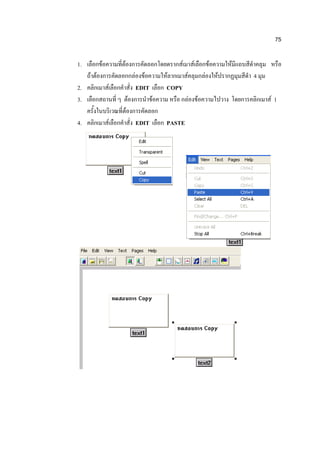 75

1. เลือกข้อความที่ต้องการคัดลอกโดยดรากส์เมาส์เลือกข้อความให้มีแถบสีดาคลุม หรือ
   ถ้าต้องการคัดลอกกล่องข้อความให้ลากเมาส์คลุมกล่องให้ปรากฏมุมสีดา 4 มุม
2. คลิกเมาส์เลือกคาสั่ง EDIT เลือก COPY
3. เลือกสถานที่ ๆ ต้องการนาข้อความ หรือ กล่องข้อความไปวาง โดยการคลิกเมาส์ 1
   ครั้งในบริเวณที่ต้องการคัดลอก
4. คลิกเมาส์เลือกคาสั่ง EDIT เลือก PASTE
 