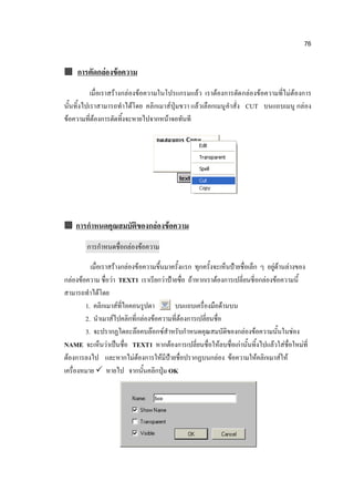76


 การตัดกล่องข้อความ

           เมื่อเราสร้างกล่องข้อความในโปรแกรมแล้ว เราต้องการตัด กล่องข้อความที่ไม่ต้องการ
นั้นทิ้งไปเราสามารถทาได้โดย คลิกเมาส์ปุ่มขวา แล้วเลือกเมนู คาสั่ง CUT บนแถบเมนู กล่อง
ข้อความที่ต้องการตัดทิ้งจะหายไปจากหน้าจอทันที




 การกาหนดคุณสมบัติของกล่องข้อความ

        การกาหนดชื่อกล่องข้อความ

          เมื่อเราสร้างกล่องข้อความขึ้นมาครั้งแรก ทุกครั้งจะเห็นป้ายชื่อเล็ก ๆ อยู่ด้านล่างของ
กล่องข้อความ ชื่อว่า TEXT1 เราเรียกว่าป้ายชื่อ ถ้าหากเราต้องการเปลี่ยนชี่อกล่องข้อความนี้
สามารถทาได้โดย
        1. คลิกเมาส์ที่ไอคอนรูปตา         บนแถบเครื่องมือด้านบน
        2. นาเมาส์ไปคลิกที่กล่องข้อความที่ต้องการเปลี่ยนชื่อ
        3. จะปรากฏไดอะล๊อคบล๊อกซ์สาหรับกาหนดคุณสมบัติของกล่องข้อความนั้นในช่อง
NAME จะเห็นว่าเป็นชื่อ TEXT1 หากต้องการเปลี่ยนชื่อให้ลบชื่อเก่านั้นทิ้งไปแล้วใส่ชื่อใหม่ที่
ต้องการลงไป และหากไม่ต้องการให้มีป้ายชื่อปรากฏบนกล่อง ข้อความให้คลิกเมาส์ให้
เครื่องหมาย  หายไป จากนั้นคลิกปุ่ม OK
 