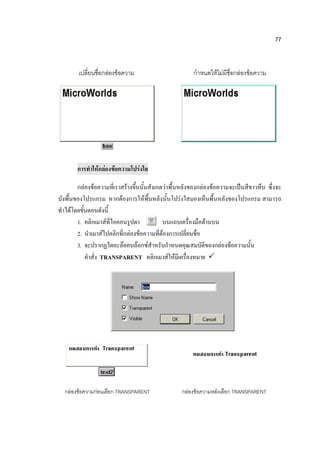 77


        เปลี่ยนชื่อกล่องข้อความ                        กาหนดให้ไม่มีชื่อกล่องข้อความ




       การทาให้กล่องข้อความโปร่งใส

        กล่องข้อความที่เราสร้างขึ้นนั้นสังเกตว่าพื้นหลังของกล่องข้อความจะเป็นสีขาวทึบ ซึ่งจะ
บังพื้นของโปรแกรม หากต้องการให้พื้นหลังนั้นโปร่งใสมองเห็นพื้นหลังของโปรแกรม สามารถ
ทาได้โดยขั้นตอนดังนี้
        1. คลิกเมาส์ที่ไอคอนรูปตา            บนแถบเครื่องมือด้านบน
        2. นาเมาส์ไปคลิกที่กล่องข้อความที่ต้องการเปลี่ยนชื่อ
        3. จะปรากฏไดอะล๊อคบล๊อกซ์สาหรับกาหนดคุณสมบัติของกล่องข้อความนั้น
           คาสั่ง TRANSPARENT คลิกเมาส์ให้มีเครื่องหมาย 




  กล่องข้อความก่อนเลือก TRANSPARENT                กล่องข้อความหลังเลือก TRANSPARENT
 
