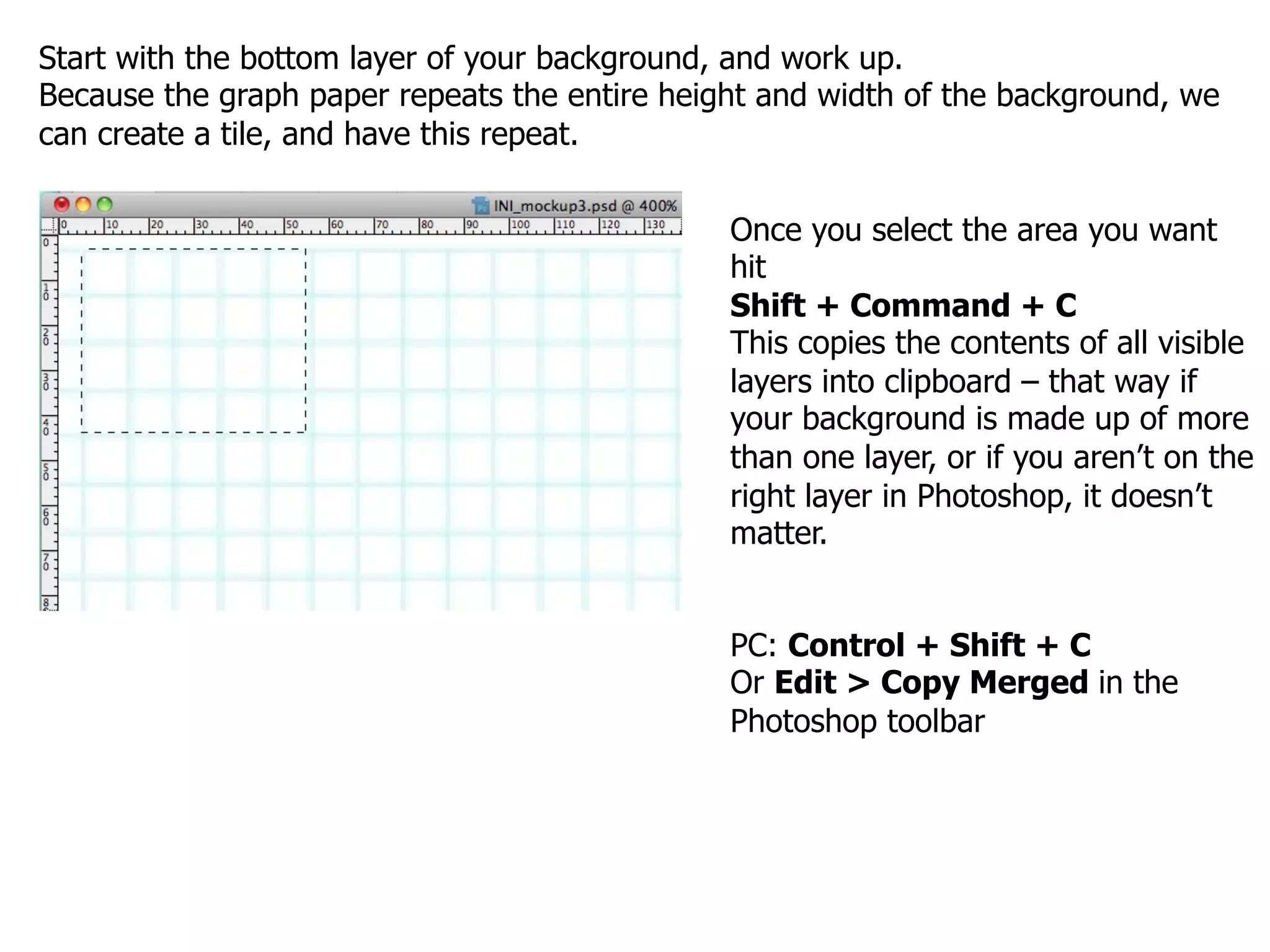 Start with the bottom layer of your background, and work up.
Because the graph paper repeats the entire height and width of the background, we
can create a tile, and have this repeat.


                                               Once you select the area you want
                                               hit
                                               Shift + Command + C
                                               This copies the contents of all visible
                                               layers into clipboard – that way if
                                               your background is made up of more
                                               than one layer, or if you aren’t on the
                                               right layer in Photoshop, it doesn’t
                                               matter.


                                               PC: Control + Shift + C
                                               Or Edit > Copy Merged in the
                                               Photoshop toolbar
 
