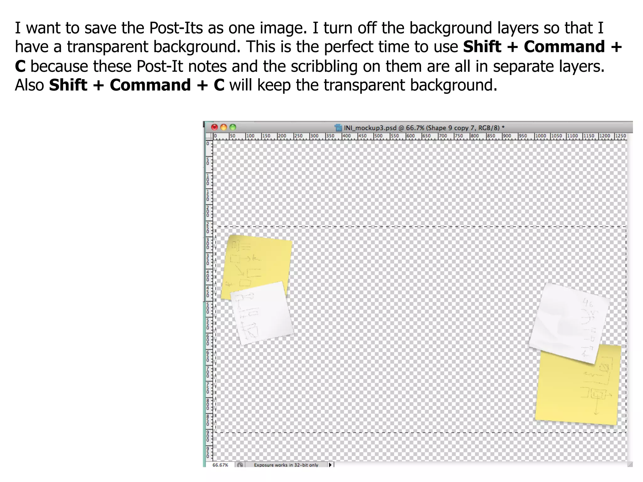 I want to save the Post-Its as one image. I turn off the background layers so that I
have a transparent background. This is the perfect time to use Shift + Command +
C because these Post-It notes and the scribbling on them are all in separate layers.
Also Shift + Command + C will keep the transparent background.
 