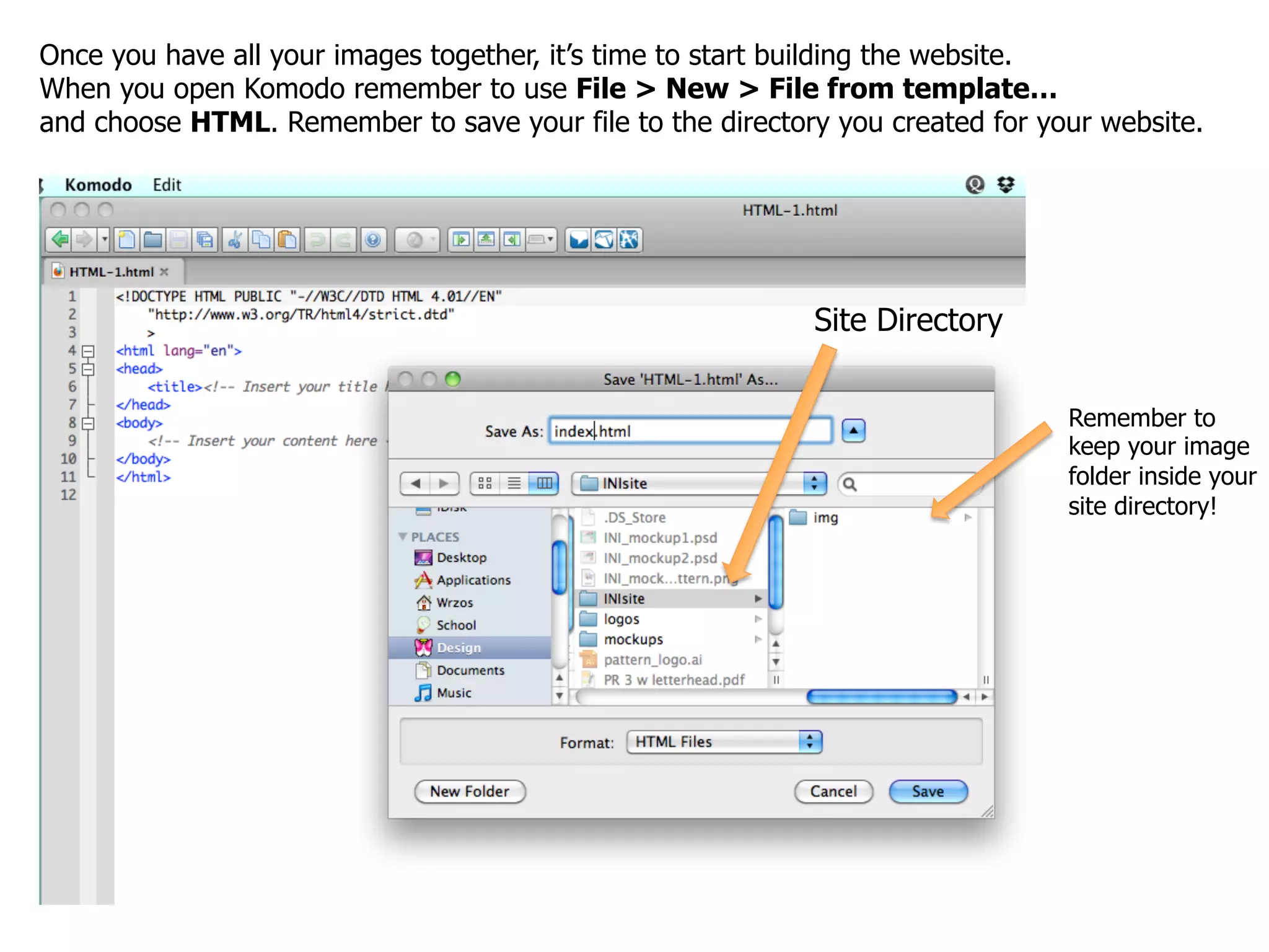 Once you have all your images together, it’s time to start building the website.
When you open Komodo remember to use File > New > File from template…
and choose HTML. Remember to save your file to the directory you created for your website.




                                                           Site Directory


                                                                               Remember to
                                                                               keep your image
                                                                               folder inside your
                                                                               site directory!
 