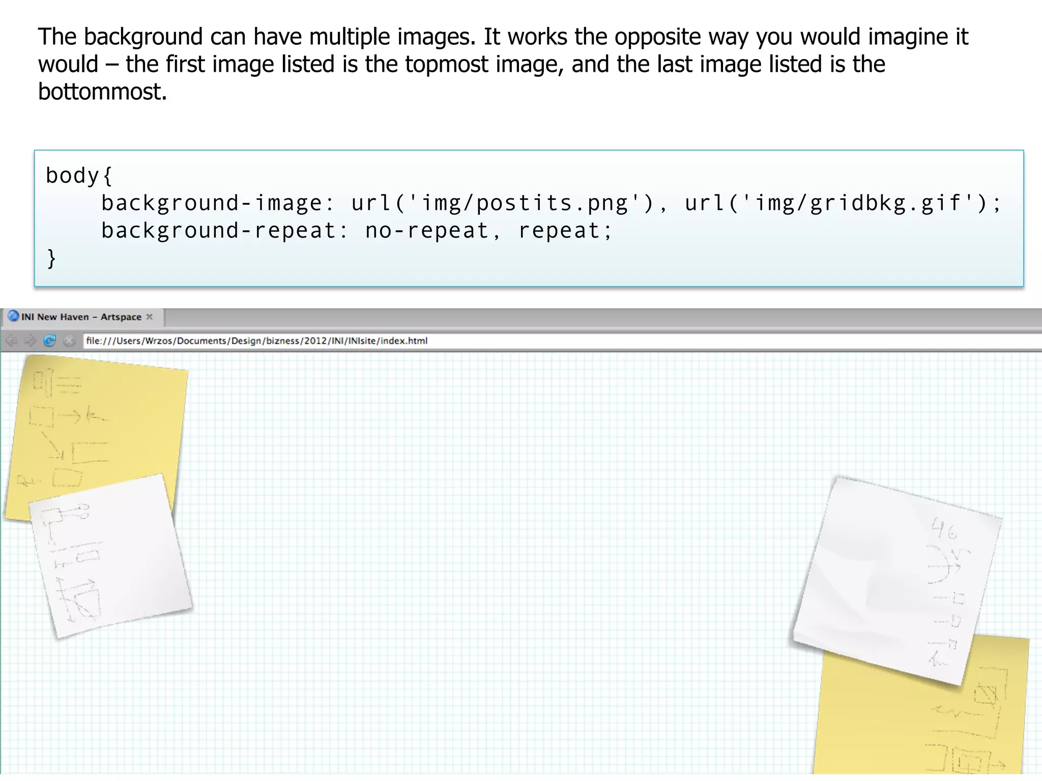 The background can have multiple images. It works the opposite way you would imagine it
would – the first image listed is the topmost image, and the last image listed is the
bottommost.


body{
    background-image: url('img/postits.png'), url('img/gridbkg.gif');
    background-repeat: no-repeat, repeat;
}
 