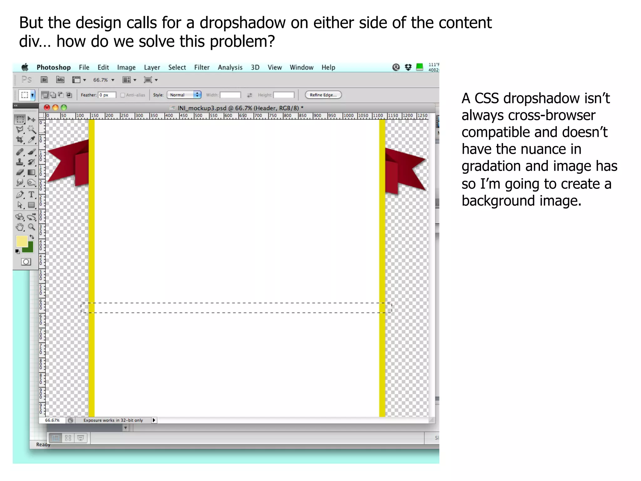 But the design calls for a dropshadow on either side of the content
div… how do we solve this problem?


                                                              A CSS dropshadow isn’t
                                                              always cross-browser
                                                              compatible and doesn’t
                                                              have the nuance in
                                                              gradation and image has
                                                              so I’m going to create a
                                                              background image.
 
