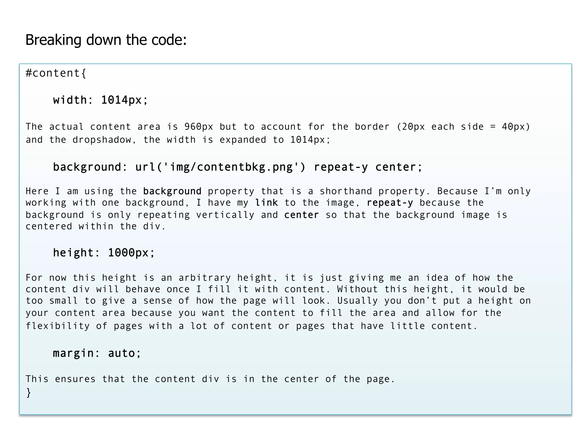 Breaking down the code:

#content{

    width: 1014px;

The actual content area is 960px but to account for the border (20px each side = 40px)
and the dropshadow, the width is expanded to 1014px;

    background: url('img/contentbkg.png') repeat-y center;

Here I am using the background property that is a shorthand property. Because I’m only
working with one background, I have my link to the image, repeat-y because the
background is only repeating vertically and center so that the background image is
centered within the div.

    height: 1000px;

For now this height is an arbitrary height, it is just giving me an idea of how the
content div will behave once I fill it with content. Without this height, it would be
too small to give a sense of how the page will look. Usually you don’t put a height on
your content area because you want the content to fill the area and allow for the
flexibility of pages with a lot of content or pages that have little content.

    margin: auto;

This ensures that the content div is in the center of the page.
}
 