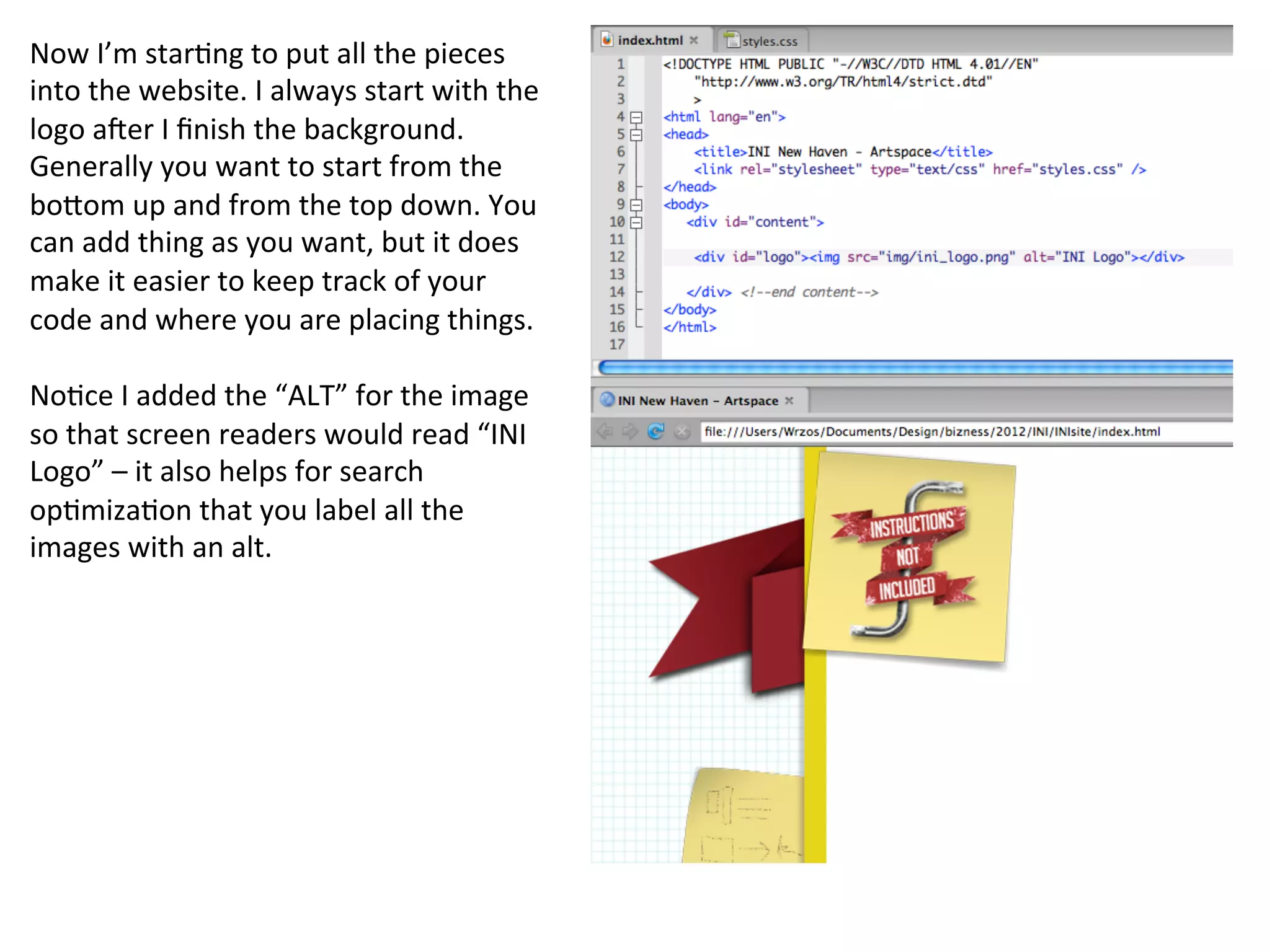 Now	
  I’m	
  star/ng	
  to	
  put	
  all	
  the	
  pieces	
  
into	
  the	
  website.	
  I	
  always	
  start	
  with	
  the	
  
logo	
  aBer	
  I	
  ﬁnish	
  the	
  background.	
  
Generally	
  you	
  want	
  to	
  start	
  from	
  the	
  
boKom	
  up	
  and	
  from	
  the	
  top	
  down.	
  You	
  
can	
  add	
  thing	
  as	
  you	
  want,	
  but	
  it	
  does	
  
make	
  it	
  easier	
  to	
  keep	
  track	
  of	
  your	
  
code	
  and	
  where	
  you	
  are	
  placing	
  things.	
  
	
  
No/ce	
  I	
  added	
  the	
  “ALT”	
  for	
  the	
  image	
  
so	
  that	
  screen	
  readers	
  would	
  read	
  “INI	
  
Logo”	
  –	
  it	
  also	
  helps	
  for	
  search	
  
op/miza/on	
  that	
  you	
  label	
  all	
  the	
  
images	
  with	
  an	
  alt.	
  
 