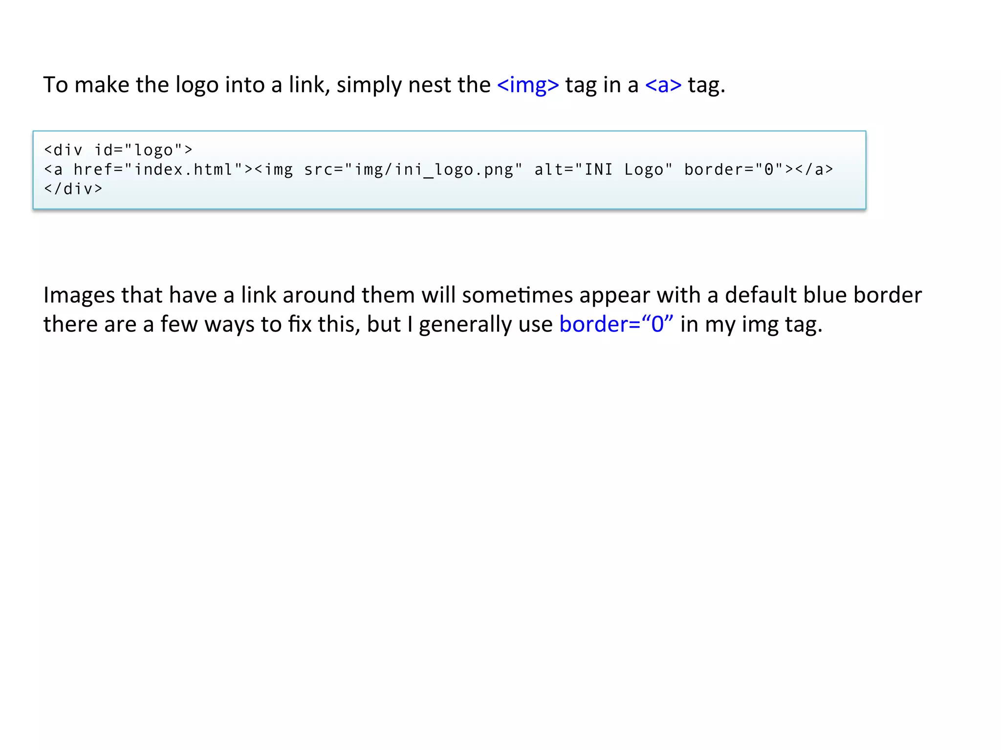 To	
  make	
  the	
  logo	
  into	
  a	
  link,	
  simply	
  nest	
  the	
  <img>	
  tag	
  in	
  a	
  <a>	
  tag.	
  

<div id="logo">
<a href="index.html"><img src="img/ini_logo.png" alt="INI Logo" border="0"></a>
</div>




Images	
  that	
  have	
  a	
  link	
  around	
  them	
  will	
  some/mes	
  appear	
  with	
  a	
  default	
  blue	
  border	
  
there	
  are	
  a	
  few	
  ways	
  to	
  ﬁx	
  this,	
  but	
  I	
  generally	
  use	
  border=“0”	
  in	
  my	
  img	
  tag.	
  
 