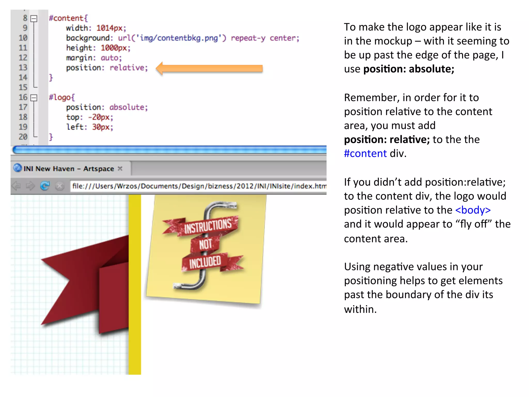 To	
  make	
  the	
  logo	
  appear	
  like	
  it	
  is	
  
in	
  the	
  mockup	
  –	
  with	
  it	
  seeming	
  to	
  
be	
  up	
  past	
  the	
  edge	
  of	
  the	
  page,	
  I	
  
use	
  posi%on:	
  absolute;	
  
	
  
Remember,	
  in	
  order	
  for	
  it	
  to	
  
posi/on	
  rela/ve	
  to	
  the	
  content	
  
area,	
  you	
  must	
  add	
  	
  
posi%on:	
  rela%ve;	
  to	
  the	
  the	
  
#content	
  div.	
  
	
  
If	
  you	
  didn’t	
  add	
  posi/on:rela/ve;	
  
to	
  the	
  content	
  div,	
  the	
  logo	
  would	
  
posi/on	
  rela/ve	
  to	
  the	
  <body>	
  
and	
  it	
  would	
  appear	
  to	
  “ﬂy	
  oﬀ”	
  the	
  
content	
  area.	
  
	
  
Using	
  nega/ve	
  values	
  in	
  your	
  
posi/oning	
  helps	
  to	
  get	
  elements	
  
past	
  the	
  boundary	
  of	
  the	
  div	
  its	
  
within.	
  
 