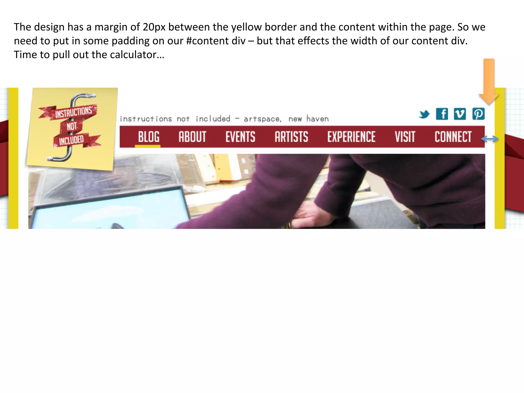 The	
  design	
  has	
  a	
  margin	
  of	
  20px	
  between	
  the	
  yellow	
  border	
  and	
  the	
  content	
  within	
  the	
  page.	
  So	
  we	
  
need	
  to	
  put	
  in	
  some	
  padding	
  on	
  our	
  #content	
  div	
  –	
  but	
  that	
  eﬀects	
  the	
  width	
  of	
  our	
  content	
  div.	
  
Time	
  to	
  pull	
  out	
  the	
  calculator…	
  
 
