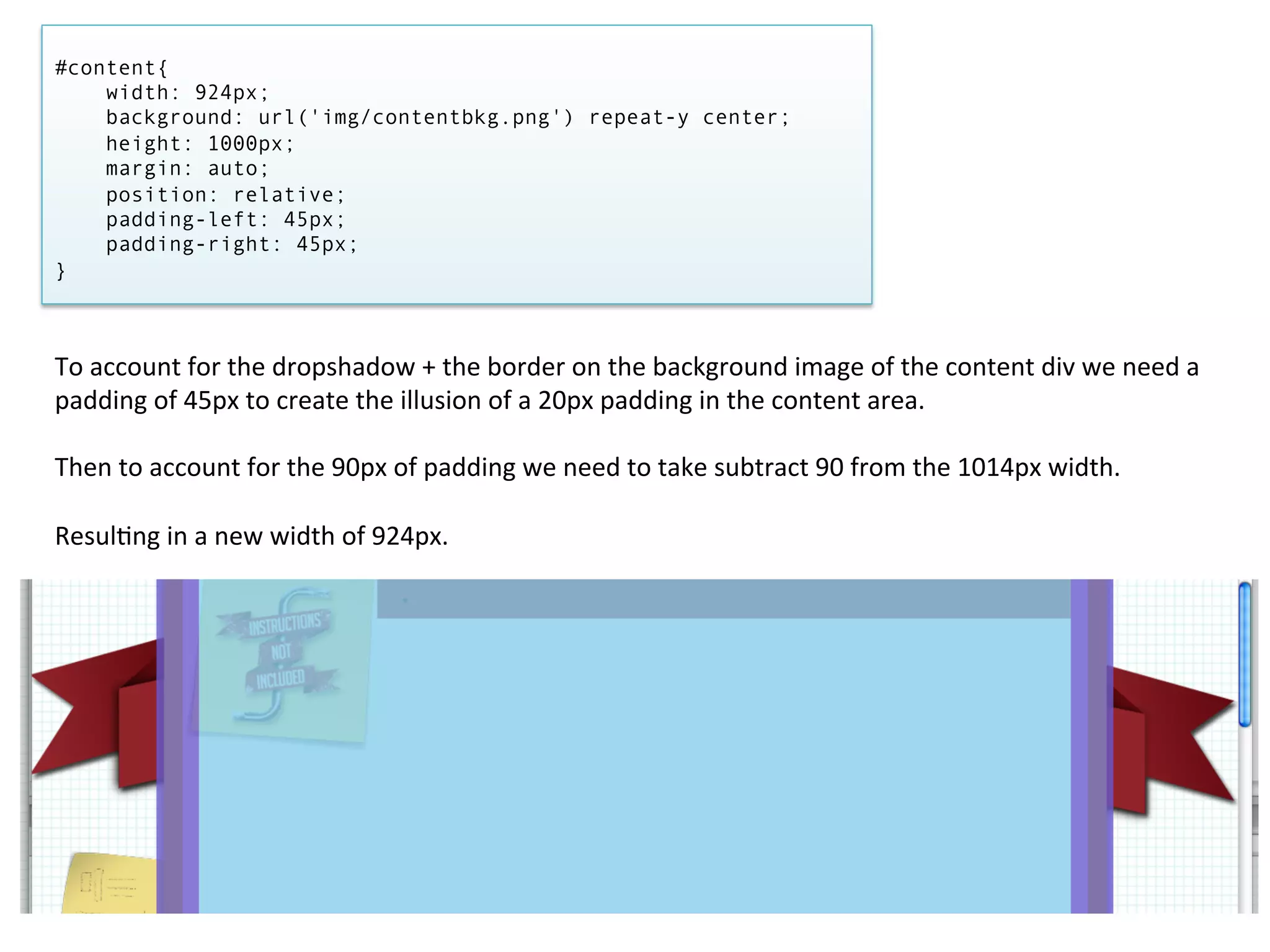 #content{
    width: 924px;
    background: url('img/contentbkg.png') repeat-y center;
    height: 1000px;
    margin: auto;
    position: relative;
    padding-left: 45px;
    padding-right: 45px;
}



To	
  account	
  for	
  the	
  dropshadow	
  +	
  the	
  border	
  on	
  the	
  background	
  image	
  of	
  the	
  content	
  div	
  we	
  need	
  a	
  
padding	
  of	
  45px	
  to	
  create	
  the	
  illusion	
  of	
  a	
  20px	
  padding	
  in	
  the	
  content	
  area.	
  
	
  
Then	
  to	
  account	
  for	
  the	
  90px	
  of	
  padding	
  we	
  need	
  to	
  take	
  subtract	
  90	
  from	
  the	
  1014px	
  width.	
  	
  
	
  
Resul/ng	
  in	
  a	
  new	
  width	
  of	
  924px.	
  
 