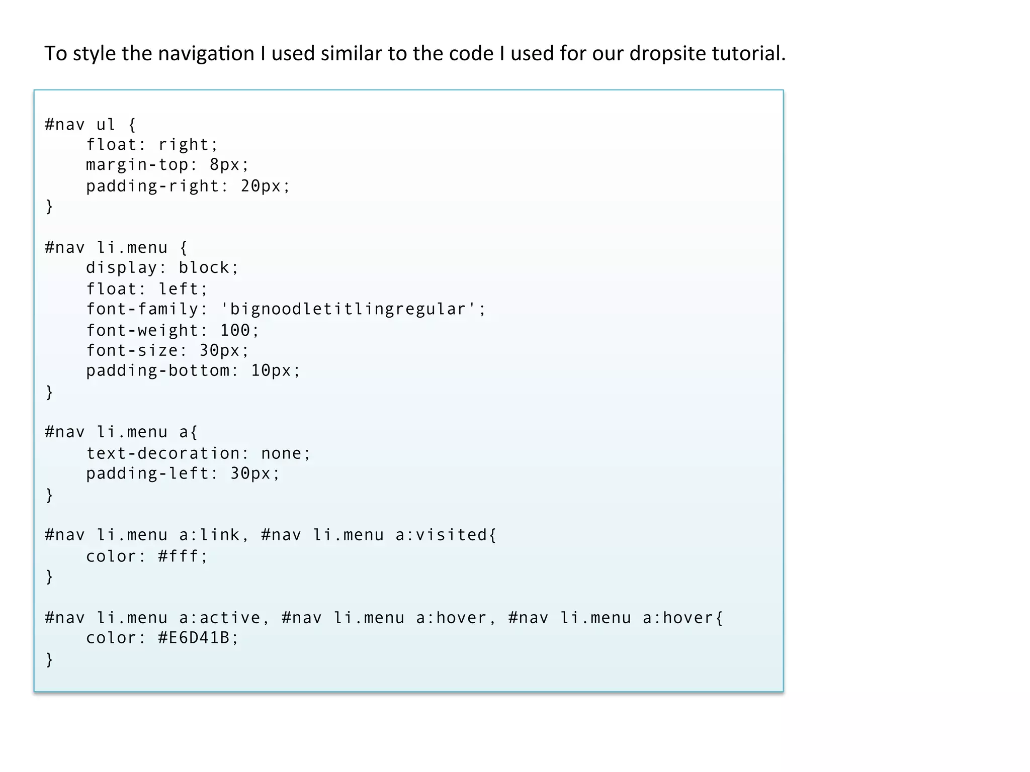 To	
  style	
  the	
  naviga/on	
  I	
  used	
  similar	
  to	
  the	
  code	
  I	
  used	
  for	
  our	
  dropsite	
  tutorial.	
  


#nav ul {
    float: right;
    margin-top: 8px;
    padding-right: 20px;
}

#nav li.menu {
    display: block;
    float: left;
    font-family: 'bignoodletitlingregular';
    font-weight: 100;
    font-size: 30px;
    padding-bottom: 10px;
}

#nav li.menu a{
    text-decoration: none;
    padding-left: 30px;
}

#nav li.menu a:link, #nav li.menu a:visited{
    color: #fff;
}

#nav li.menu a:active, #nav li.menu a:hover, #nav li.menu a:hover{
    color: #E6D41B;
}
 