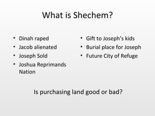 What is Shechem?

•   Dinah raped          • Gift to Joseph’s kids
•   Jacob alienated      • Burial place for Joseph
•   Joseph Sold          • Future City of Refuge
•   Joshua Reprimands
    Nation


         Is purchasing land good or bad?
 