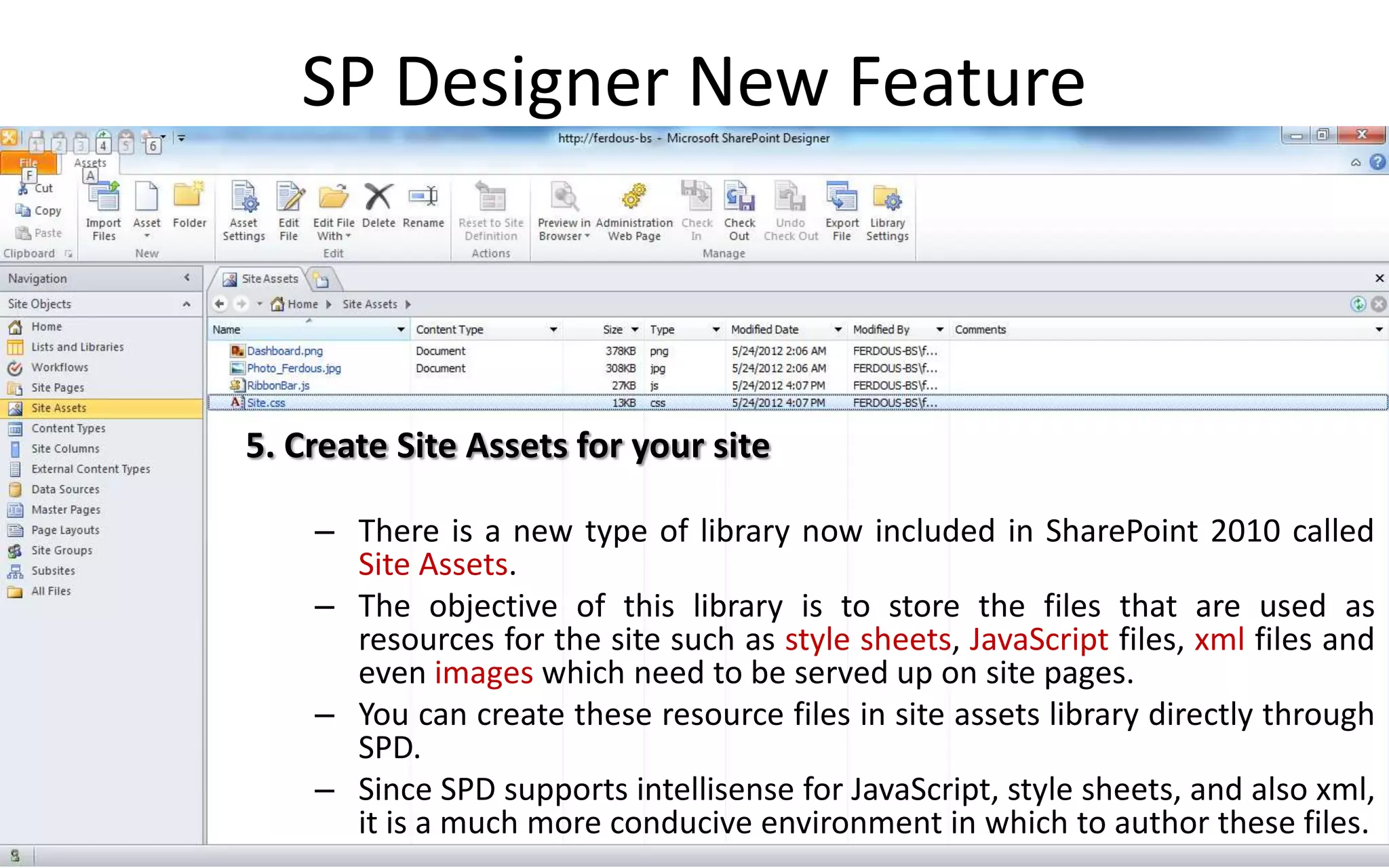 SP Designer New Feature



5. Create Site Assets for your site

    – There is a new type of library now included in SharePoint 2010 called
      Site Assets.
    – The objective of this library is to store the files that are used as
      resources for the site such as style sheets, JavaScript files, xml files and
      even images which need to be served up on site pages.
    – You can create these resource files in site assets library directly through
      SPD.
    – Since SPD supports intellisense for JavaScript, style sheets, and also xml,
      it is a much more conducive environment in which to author these files.
 