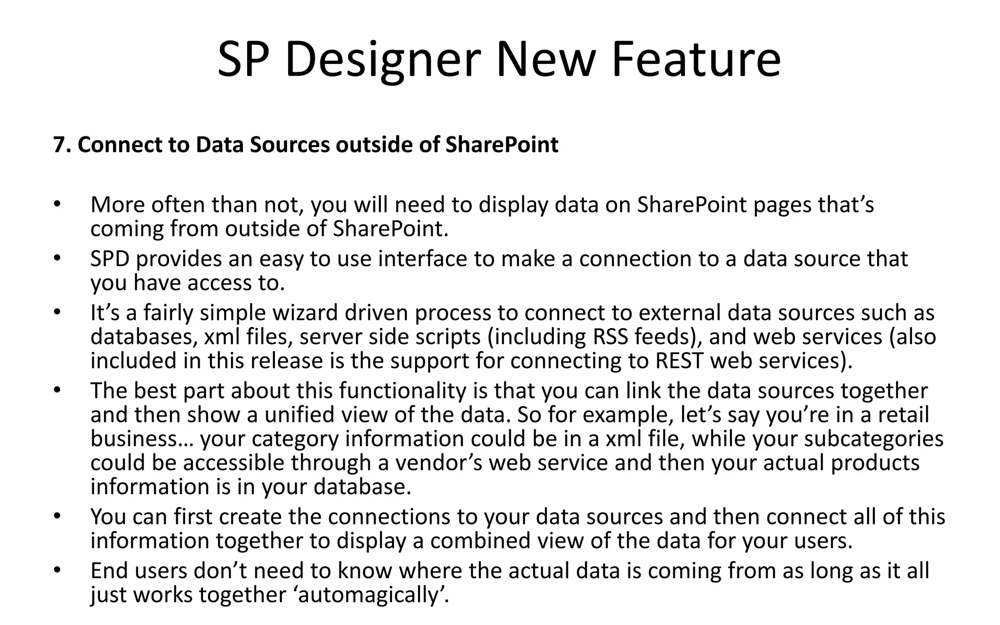 SP Designer New Feature
7. Connect to Data Sources outside of SharePoint

•   More often than not, you will need to display data on SharePoint pages that’s
    coming from outside of SharePoint.
•   SPD provides an easy to use interface to make a connection to a data source that
    you have access to.
•   It’s a fairly simple wizard driven process to connect to external data sources such as
    databases, xml files, server side scripts (including RSS feeds), and web services (also
    included in this release is the support for connecting to REST web services).
•   The best part about this functionality is that you can link the data sources together
    and then show a unified view of the data. So for example, let’s say you’re in a retail
    business… your category information could be in a xml file, while your subcategories
    could be accessible through a vendor’s web service and then your actual products
    information is in your database.
•   You can first create the connections to your data sources and then connect all of this
    information together to display a combined view of the data for your users.
•   End users don’t need to know where the actual data is coming from as long as it all
    just works together ‘automagically’.
 