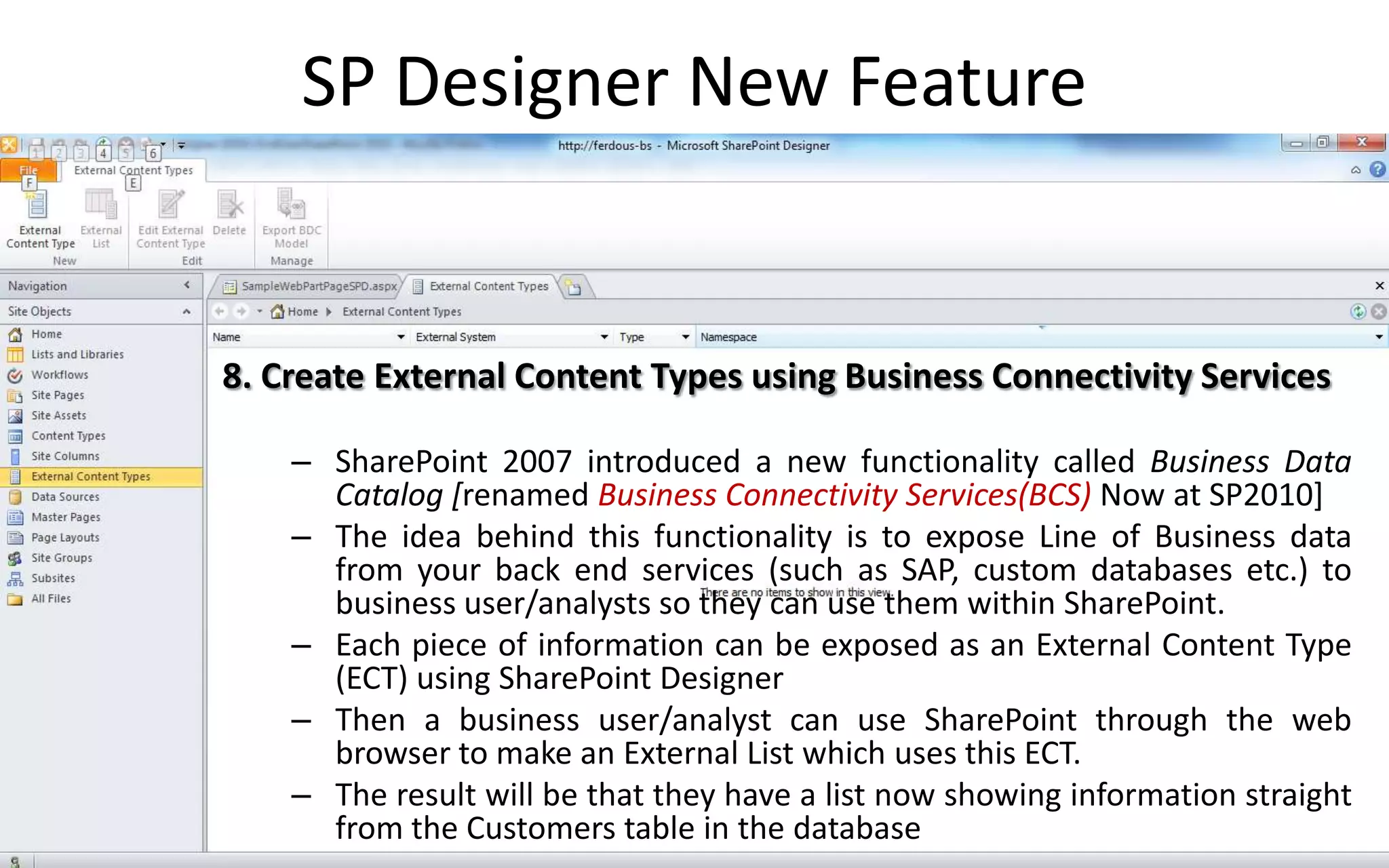 SP Designer New Feature


8. Create External Content Types using Business Connectivity Services

    – SharePoint 2007 introduced a new functionality called Business Data
      Catalog [renamed Business Connectivity Services(BCS) Now at SP2010]
    – The idea behind this functionality is to expose Line of Business data
      from your back end services (such as SAP, custom databases etc.) to
      business user/analysts so they can use them within SharePoint.
    – Each piece of information can be exposed as an External Content Type
      (ECT) using SharePoint Designer
    – Then a business user/analyst can use SharePoint through the web
      browser to make an External List which uses this ECT.
    – The result will be that they have a list now showing information straight
      from the Customers table in the database
 