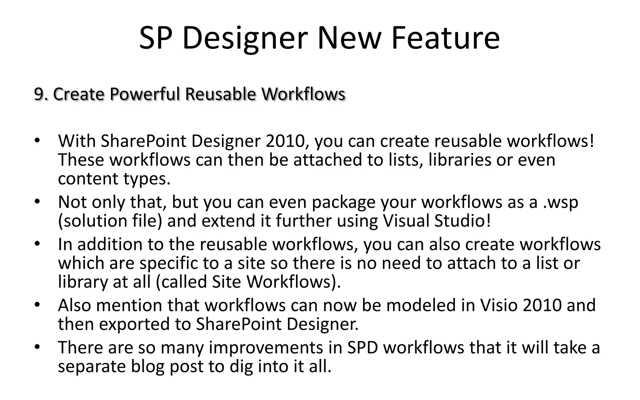 SP Designer New Feature
9. Create Powerful Reusable Workflows

• With SharePoint Designer 2010, you can create reusable workflows!
  These workflows can then be attached to lists, libraries or even
  content types.
• Not only that, but you can even package your workflows as a .wsp
  (solution file) and extend it further using Visual Studio!
• In addition to the reusable workflows, you can also create workflows
  which are specific to a site so there is no need to attach to a list or
  library at all (called Site Workflows).
• Also mention that workflows can now be modeled in Visio 2010 and
  then exported to SharePoint Designer.
• There are so many improvements in SPD workflows that it will take a
  separate blog post to dig into it all.
 