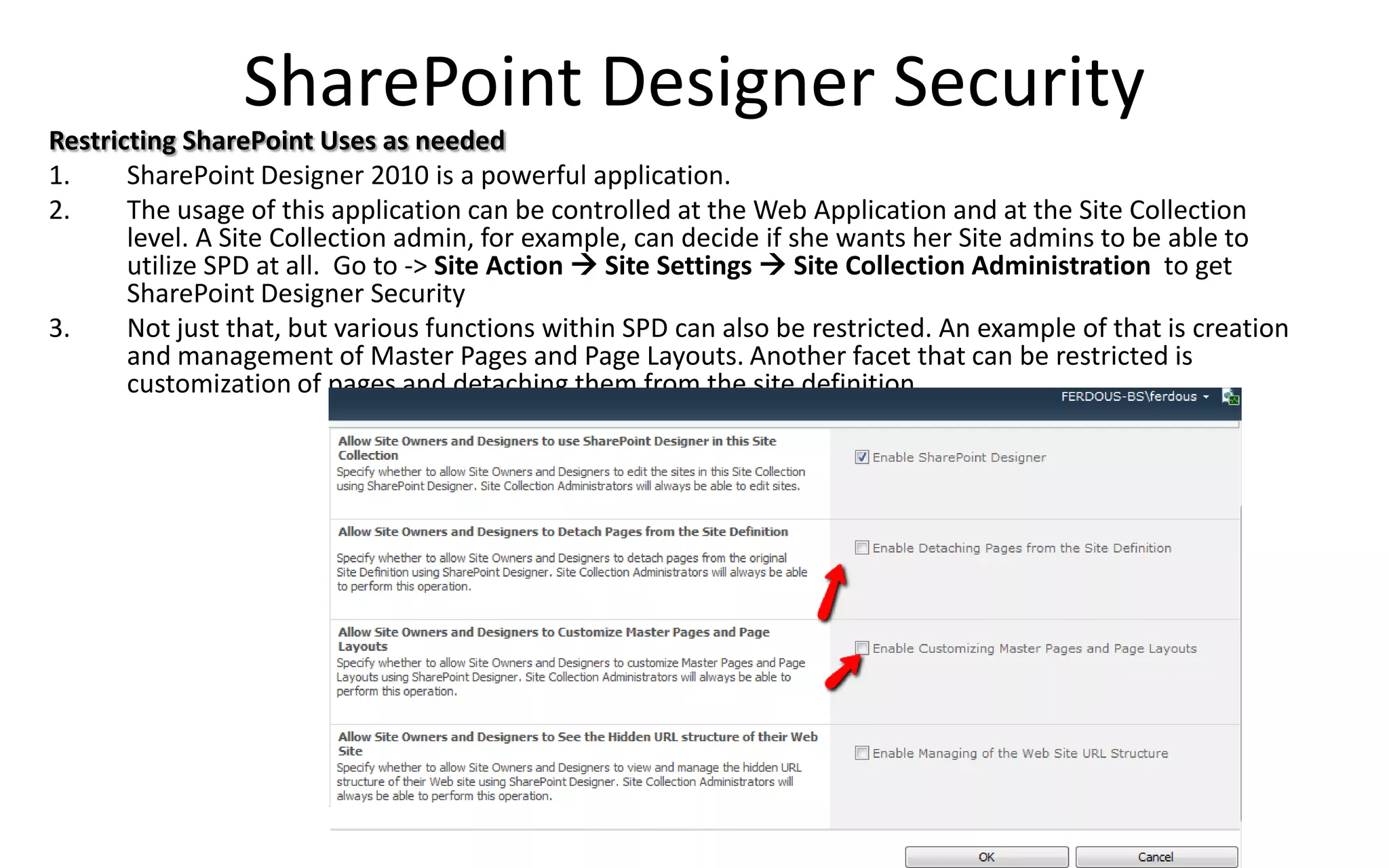SharePoint Designer Security
Restricting SharePoint Uses as needed
1.     SharePoint Designer 2010 is a powerful application.
2.     The usage of this application can be controlled at the Web Application and at the Site Collection
       level. A Site Collection admin, for example, can decide if she wants her Site admins to be able to
       utilize SPD at all. Go to -> Site Action  Site Settings  Site Collection Administration to get
       SharePoint Designer Security
3.     Not just that, but various functions within SPD can also be restricted. An example of that is creation
       and management of Master Pages and Page Layouts. Another facet that can be restricted is
       customization of pages and detaching them from the site definition.
 