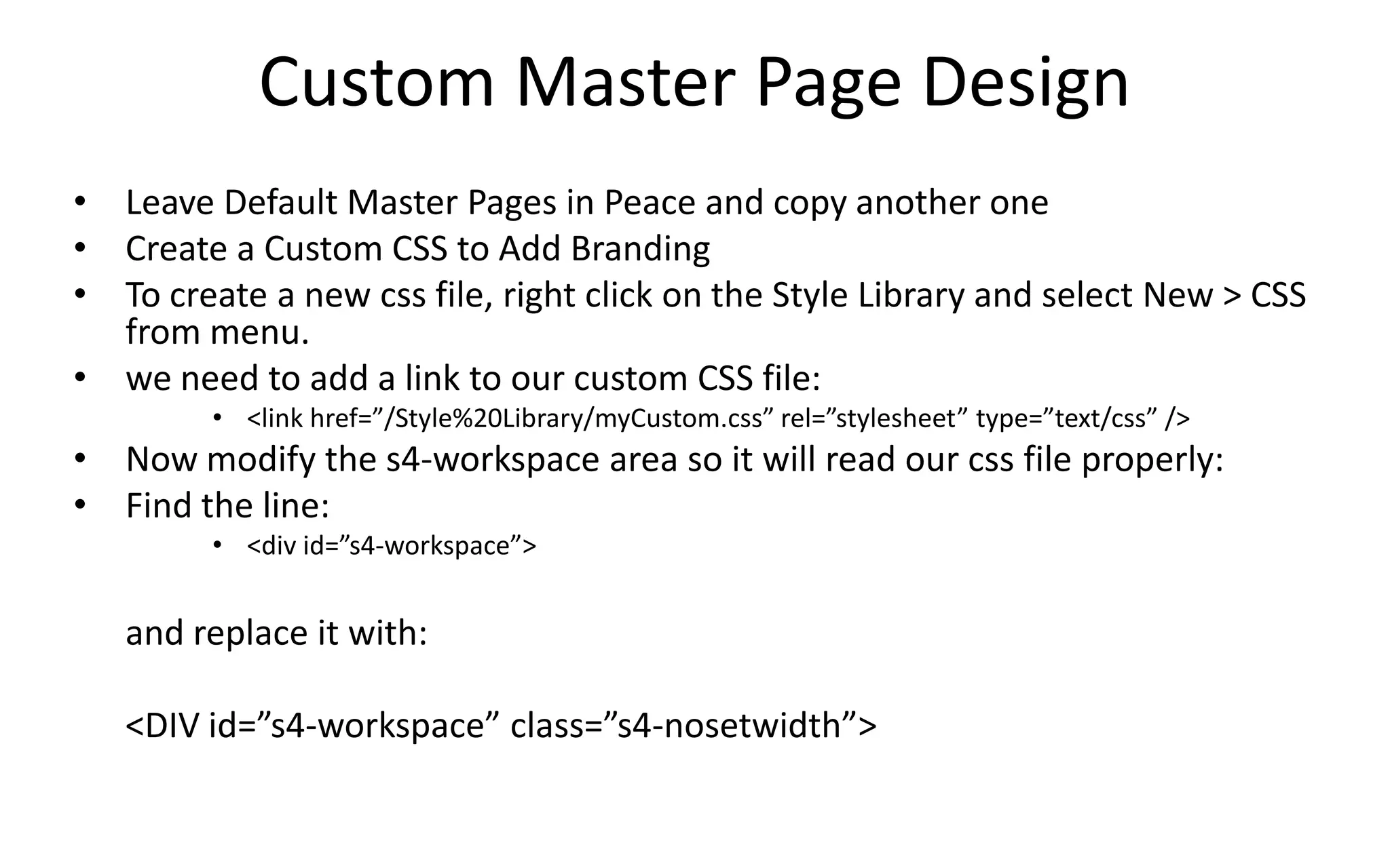Custom Master Page Design
• Leave Default Master Pages in Peace and copy another one
• Create a Custom CSS to Add Branding
• To create a new css file, right click on the Style Library and select New > CSS
  from menu.
• we need to add a link to our custom CSS file:
         • <link href=”/Style%20Library/myCustom.css” rel=”stylesheet” type=”text/css” />
• Now modify the s4-workspace area so it will read our css file properly:
• Find the line:
         • <div id=”s4-workspace”>


   and replace it with:

   <DIV id=”s4-workspace” class=”s4-nosetwidth”>
 