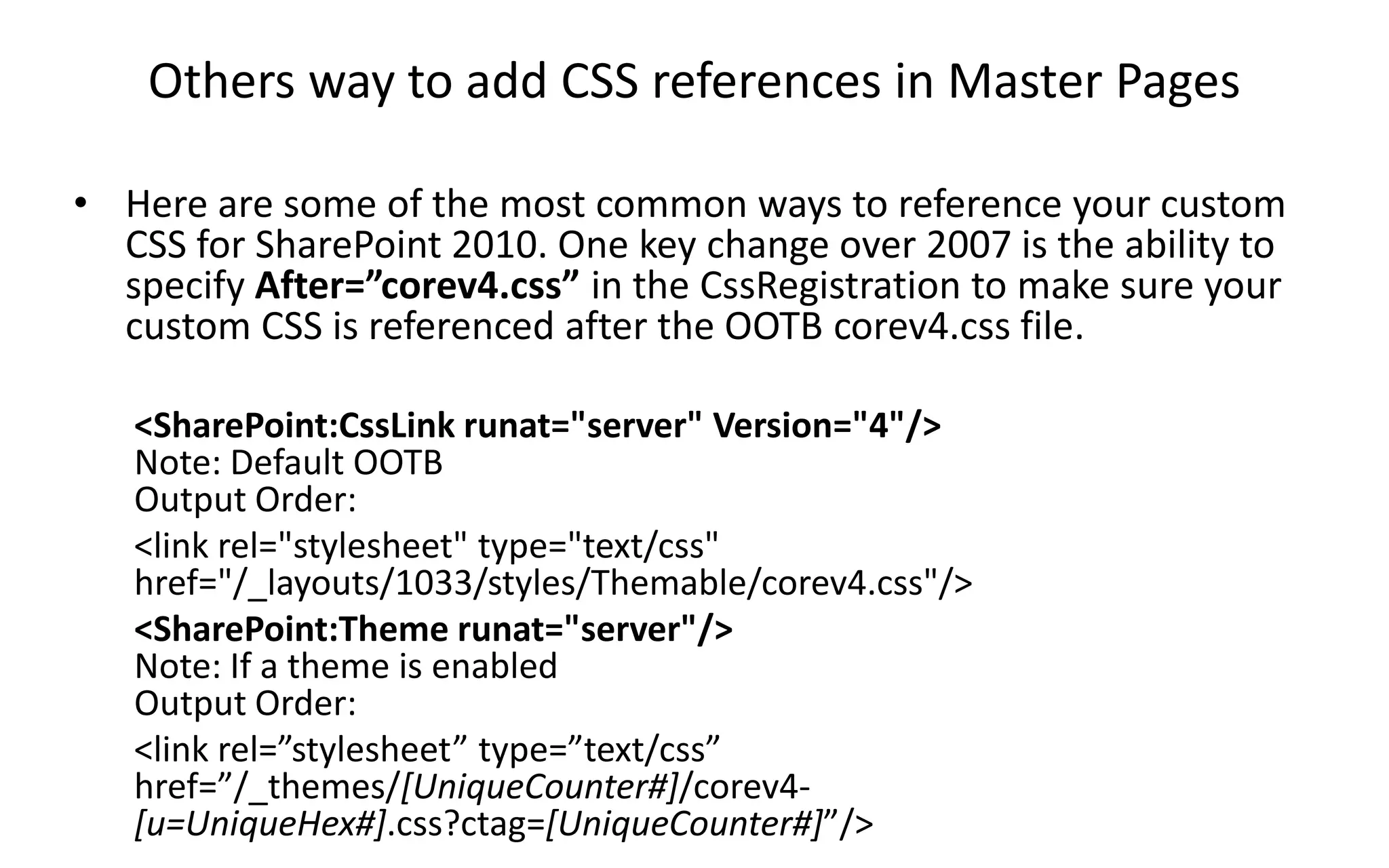 Others way to add CSS references in Master Pages

• Here are some of the most common ways to reference your custom
  CSS for SharePoint 2010. One key change over 2007 is the ability to
  specify After=”corev4.css” in the CssRegistration to make sure your
  custom CSS is referenced after the OOTB corev4.css file.

   <SharePoint:CssLink runat="server" Version="4"/>
   Note: Default OOTB
   Output Order:
   <link rel="stylesheet" type="text/css"
   href="/_layouts/1033/styles/Themable/corev4.css"/>
   <SharePoint:Theme runat="server"/>
   Note: If a theme is enabled
   Output Order:
   <link rel=”stylesheet” type=”text/css”
   href=”/_themes/[UniqueCounter#]/corev4-
   [u=UniqueHex#].css?ctag=[UniqueCounter#]”/>
 