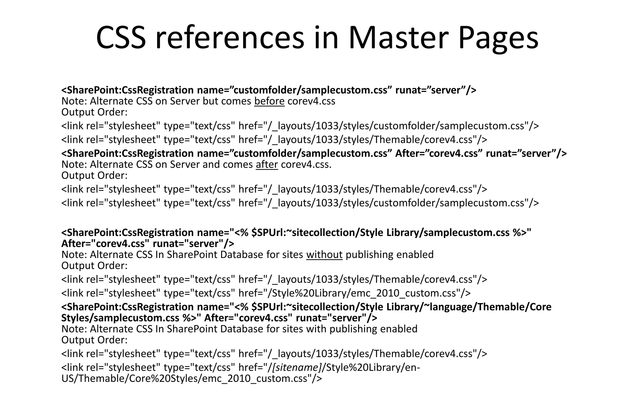 CSS references in Master Pages
<SharePoint:CssRegistration name=”customfolder/samplecustom.css” runat=”server”/>
Note: Alternate CSS on Server but comes before corev4.css
Output Order:
<link rel="stylesheet" type="text/css" href="/_layouts/1033/styles/customfolder/samplecustom.css"/>
<link rel="stylesheet" type="text/css" href="/_layouts/1033/styles/Themable/corev4.css"/>
<SharePoint:CssRegistration name=”customfolder/samplecustom.css” After=”corev4.css” runat=”server”/>
Note: Alternate CSS on Server and comes after corev4.css.
Output Order:
<link rel="stylesheet" type="text/css" href="/_layouts/1033/styles/Themable/corev4.css"/>
<link rel="stylesheet" type="text/css" href="/_layouts/1033/styles/customfolder/samplecustom.css"/>

<SharePoint:CssRegistration name="<% $SPUrl:~sitecollection/Style Library/samplecustom.css %>"
After="corev4.css" runat="server"/>
Note: Alternate CSS In SharePoint Database for sites without publishing enabled
Output Order:
<link rel="stylesheet" type="text/css" href="/_layouts/1033/styles/Themable/corev4.css"/>
<link rel="stylesheet" type="text/css" href="/Style%20Library/emc_2010_custom.css"/>
<SharePoint:CssRegistration name="<% $SPUrl:~sitecollection/Style Library/~language/Themable/Core
Styles/samplecustom.css %>" After="corev4.css" runat="server"/>
Note: Alternate CSS In SharePoint Database for sites with publishing enabled
Output Order:
<link rel="stylesheet" type="text/css" href="/_layouts/1033/styles/Themable/corev4.css"/>
<link rel="stylesheet" type="text/css" href="/[sitename]/Style%20Library/en-
US/Themable/Core%20Styles/emc_2010_custom.css"/>
 
