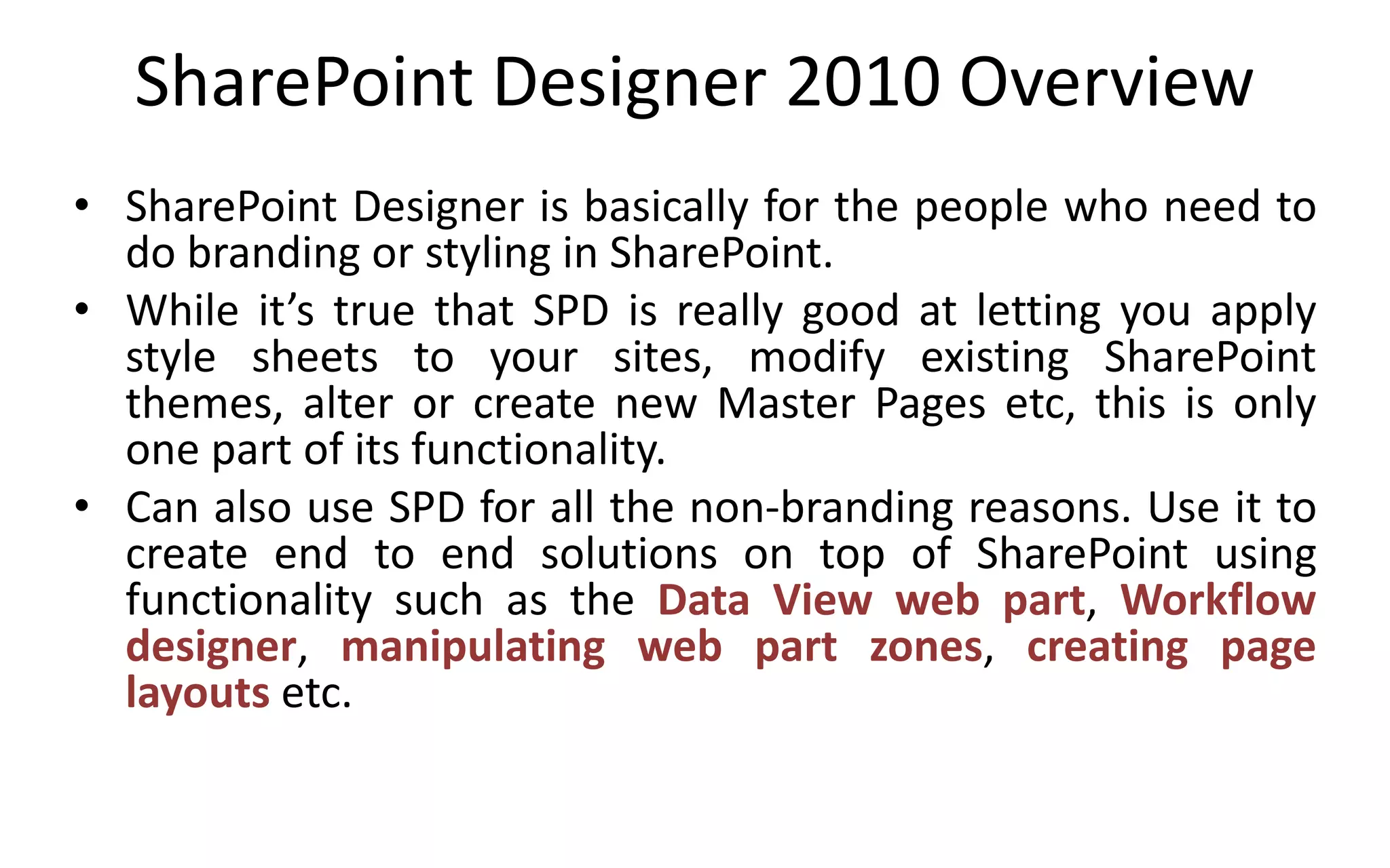 SharePoint Designer 2010 Overview
• SharePoint Designer is basically for the people who need to
  do branding or styling in SharePoint.
• While it’s true that SPD is really good at letting you apply
  style sheets to your sites, modify existing SharePoint
  themes, alter or create new Master Pages etc, this is only
  one part of its functionality.
• Can also use SPD for all the non-branding reasons. Use it to
  create end to end solutions on top of SharePoint using
  functionality such as the Data View web part, Workflow
  designer, manipulating web part zones, creating page
  layouts etc.
 