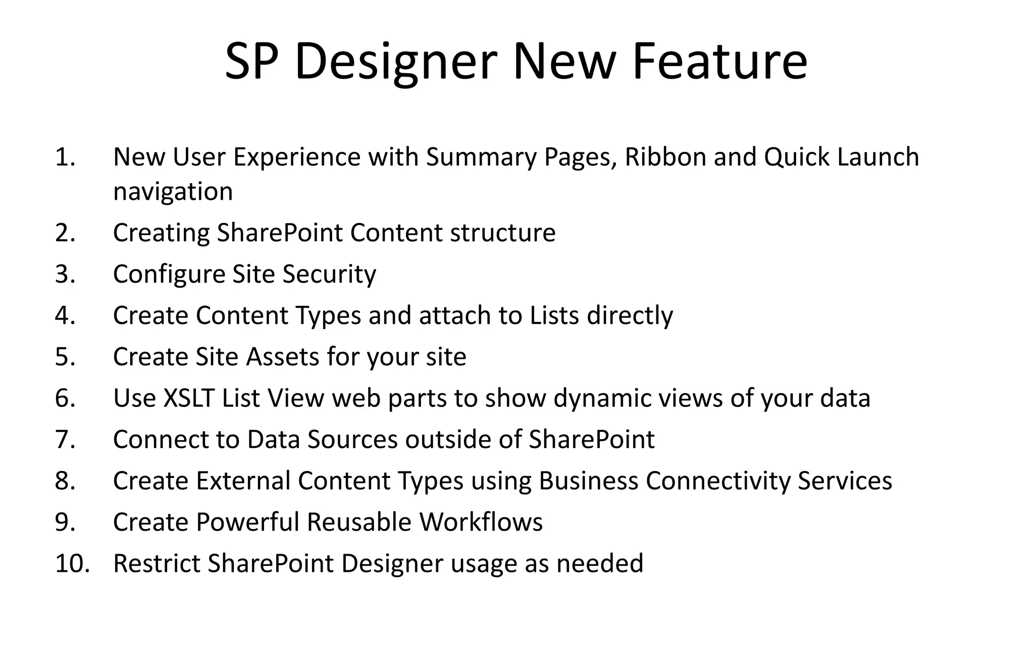 SP Designer New Feature
1.  New User Experience with Summary Pages, Ribbon and Quick Launch
    navigation
2. Creating SharePoint Content structure
3. Configure Site Security
4. Create Content Types and attach to Lists directly
5. Create Site Assets for your site
6. Use XSLT List View web parts to show dynamic views of your data
7. Connect to Data Sources outside of SharePoint
8. Create External Content Types using Business Connectivity Services
9. Create Powerful Reusable Workflows
10. Restrict SharePoint Designer usage as needed
 