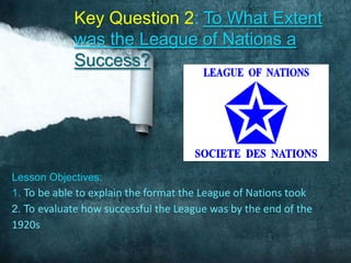 Key Question 2: To What Extent
            was the League of Nations a
            Success?




Lesson Objectives:
1. To be able to explain the format the League of Nations took
2. To evaluate how successful the League was by the end of the
1920s
 