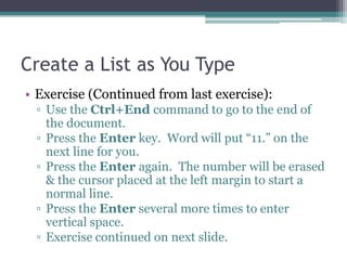 Create a List as You Type
• Exercise (Continued from last exercise):
▫ Use the Ctrl+End command to go to the end of
the document.
▫ Press the Enter key. Word will put “11.” on the
next line for you.
▫ Press the Enter again. The number will be erased
& the cursor placed at the left margin to start a
normal line.
▫ Press the Enter several more times to enter
vertical space.
▫ Exercise continued on next slide.
 