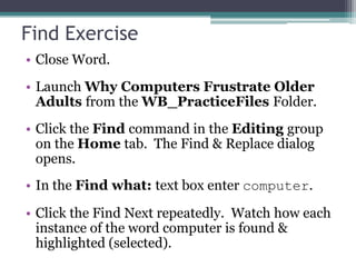 Find Exercise
• Close Word.
• Launch Why Computers Frustrate Older
Adults from the WB_PracticeFiles Folder.
• Click the Find command in the Editing group
on the Home tab. The Find & Replace dialog
opens.
• In the Find what: text box enter computer.
• Click the Find Next repeatedly. Watch how each
instance of the word computer is found &
highlighted (selected).
 