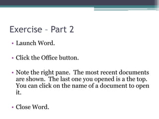 Exercise – Part 2
• Launch Word.
• Click the Office button.
• Note the right pane. The most recent documents
are shown. The last one you opened is a the top.
You can click on the name of a document to open
it.
• Close Word.
 
