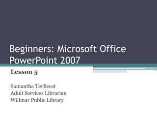 Beginners: Microsoft Office
PowerPoint 2007
Lesson 5
Samantha TerBeest
Adult Services Librarian
Willmar Public Library
 