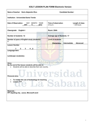 ICELT LESSON PLAN FORM Electronic Version
Name of teacher: Darío Alejandro Rico

Candidate Number:

Institution: Universidad Santo Tomás
Date of Observation:
DAY MONTH YEAR
__28th __ 11___ ___2013

Time of observation
2-4 p.m.

Class/grade:

Room: 204A

English I

Length of class
1.30 hours

Number of students: 12

Average age of Students: 17

Number of years of English study (students):
3

Level of students
Elementary

Intermediate

Advanced

Lesson Number
1
2
Language Item:

3

4

5

Landscape vocabulary

Aims:
By the end of the lesson students will be able to:
• Students will be able to describe their own country.

Personal aims:
•
•

To master the use of technology for teaching
Lessen TTT

Materials :
PPT,Spelling city , cacoo, Microsoft word

1

 