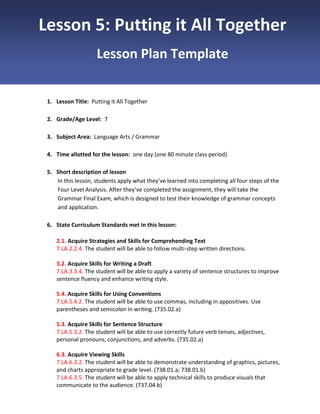 Lesson 5: Putting it All Together
Lesson Plan Template

1. Lesson Title: Putting it All Together
2. Grade/Age Level: 7
3. Subject Area: Language Arts / Grammar
4. Time allotted for the lesson: one day (one 80 minute class period)
5. Short description of lesson
In this lesson, students apply what they’ve learned into completing all four steps of the
Four Level Analysis. After they’ve completed the assignment, they will take the
Grammar Final Exam, which is designed to test their knowledge of grammar concepts
and application.
6. State Curriculum Standards met in this lesson:
2.1. Acquire Strategies and Skills for Comprehending Text
7.LA.2.2.4. The student will be able to follow multi-step written directions.
3.2. Acquire Skills for Writing a Draft
7.LA.3.3.4. The student will be able to apply a variety of sentence structures to improve
sentence fluency and enhance writing style.
5.4. Acquire Skills for Using Conventions
7.LA.5.4.2. The student will be able to use commas, including in appositives. Use
parentheses and semicolon in writing. (735.02.a)
5.3. Acquire Skills for Sentence Structure
7.LA.5.3.2. The student will be able to use correctly future verb tenses, adjectives,
personal pronouns, conjunctions, and adverbs. (735.02.a)
6.3. Acquire Viewing Skills
7.LA.6.3.2. The student will be able to demonstrate understanding of graphics, pictures,
and charts appropriate to grade level. (738.01.a; 738.01.b)
7.LA.6.3.5. The student will be able to apply technical skills to produce visuals that
communicate to the audience. (737.04.b)

 