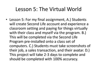 Lesson 5: The Virtual World
• Lesson 5: For my final assignment, A.) Students
will create Second Life account and experience a
classroom setting and paying for things virtually
with their class and myself via the program. B.)
This will be completed via the Second Life
Program pre-installed onto a class set of
computers. C.) Students must take screenshots of
their job, a sales transaction, and their avatar. D.)
This project will take 2-3 days to complete and
should be completed with 100% accuracy.

 