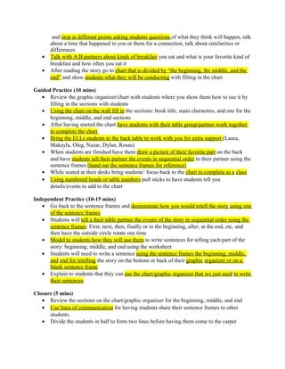 and stop at different points asking students questions of what they think will happen, talk
about a time that happened to you or them for a connection, talk about similarities or
differences
• Talk with A/B partners about kinds of breakfast you eat and what is your favorite kind of
breakfast and how often you eat it
• After reading the story go to chart that is divided by “the beginning, the middle, and the
end” and show students what they will be conducting with filling in the chart
Guided Practice (10 mins)
• Review the graphic organizer/chart with students where you show them how to use it by
filling in the sections with students
• Using the chart on the wall fill in the sections: book title, main characters, and one for the
beginning, middle, and end sections
• After having started the chart have students with their table group/partner work together
to complete the chart
• Bring the ELLs students to the back table to work with you for extra support (Laura,
Makayla, Oleg, Nazar, Dylan, Resan)
• When students are finished have them draw a picture of their favorite part on the back
and have students tell their partner the events in sequential order to their partner using the
sentence frames (hand out the sentence frames for reference)
• While seated at their desks bring students’ focus back to the chart to complete as a class
• Using numbered heads or table numbers pull sticks to have students tell you
details/events to add to the chart
Independent Practice (10-15 mins)
• Go back to the sentence frames and demonstrate how you would retell the story using one
of the sentence frames
• Students will tell a their table partner the events of the story in sequential order using the
sentence frames: First, next, then, finally or in the beginning, after, at the end, etc. and
then have the outside circle rotate one time
• Model to students how they will use them to write sentences for telling each part of the
story: beginning, middle, and end using the worksheet
• Students will need to write a sentence using the sentence frames the beginning, middle,
and end for retelling the story on the bottom or back of their graphic organizer or on a
blank sentence frame
• Explain to students that they can use the chart/graphic organizer that we just used to write
their sentences
Closure (5 mins)
• Review the sections on the chart/graphic organizer for the beginning, middle, and end
• Use lines of communication for having students share their sentence frames to other
students.
• Divide the students in half to form two lines before having them come to the carpet
 