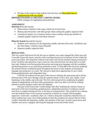 • Put tape on the carpet to help students form the lines and then model lines of
communication with one student
DIFFERENTIATION (or MEETING VARYING NEEDS)
ESOL strategies are highlighted and underlined
ASSESSMENT
Informal (from this lesson):
• Observations of partner work using a check list of some form
• Sharing and interactions with table groups when creating the graphic organizer/chart
• Listening for proper use of sentence frames when working with group members to
complete graphic organizer/individual sentences
Plans for formal (beyond this lesson):
• Students write sentences for the beginning, middle, and end of the story “Goldilocks and
the Three Bears” retold by James Marshall
• Sequence graphic organizer/chart
REFLECTION
This was a great final lesson for the this unit as students were super engaged the whole time and
I was able to pace the lesson correctly with everything having an even amount of time within the
given time frame. One thing that I noticed went really well was the students making connections
to the YouTube video played as it gave a preview into what the book was about that we would
later read. Students were having great discussions and using great language with the vocabulary
and drawing pictures as we came along unfamiliar words. I would add to this lesson by modeling
the sentence frames at different points throughout the lesson so that students are hearing the
language and seeing how it is used. This also gives them more opportunities to use it orally
during guided practice and independent time.
I felt like all students met the goal of this lesson to identify the main point and to tell the
different parts of the story through using the sentence frames of first, then, next, finally, in the
beginning, in the middle, and at the end. The ELLs showed growth in completing the graphic
organizer independently with their table group/partner, and I was able to see this by walking
around to monitor progress and to hear the language.
One part of this lesson that I would change other then modeling the sentence frames at
each point of the lesson (teaching, guided practice, independent practice) I would give myself
more time to explain and practice how to do lines of communication. This would involve making
sure that students know to the resources around the word that we created with the graphic
organizers, word walls, vocabulary chart, etc. I believe doing this would have help the ELLs or
lower students have more of an understanding of what they needed to do and not feel lot if they
couldn’t remember the beginning, middle, and end parts of the story. Overall a great lesson and
students were active, engaged, and using the language in oral and written forms.
 