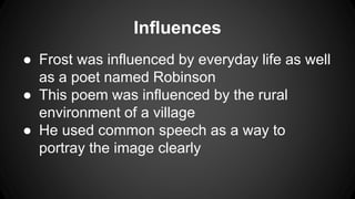 Influences
● Frost was influenced by everyday life as well
as a poet named Robinson
● This poem was influenced by the rural
environment of a village
● He used common speech as a way to
portray the image clearly
 